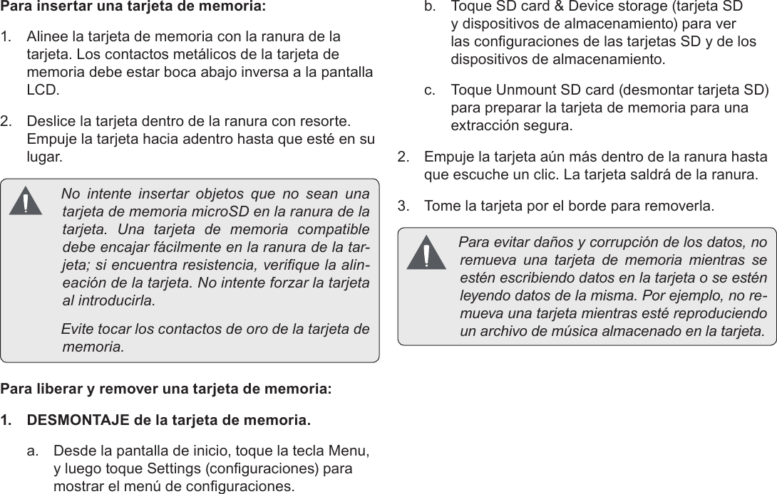 EspañolPage 52  Conozca La Tableta Coby KyrosPara insertar una tarjeta de memoria:1.  Alinee la tarjeta de memoria con la ranura de la tarjeta. Los contactos metálicos de la tarjeta de memoria debe estar boca abajo inversa a la pantalla LCD.2.  Deslice la tarjeta dentro de la ranura con resorte. Empuje la tarjeta hacia adentro hasta que esté en su lugar. NointenteinsertarobjetosquenoseanunatarjetadememoriamicroSDenlaranuradelatarjeta.Unatarjetadememoriacompatibledebeencajarfácilmenteenlaranuradelatar-jeta;siencuentraresistencia,veriquelaalin-eacióndelatarjeta.Nointenteforzarlatarjetaalintroducirla. Evitetocarloscontactosdeorodelatarjetadememoria.Para liberar y remover una tarjeta de memoria:1.  DESMONTAJE de la tarjeta de memoria.a.  Desde la pantalla de inicio, toque la tecla Menu, y luego toque Settings (conguraciones) para mostrar el menú de conguraciones.b.  Toque SD card &amp; Device storage (tarjeta SD y dispositivos de almacenamiento) para ver las conguraciones de las tarjetas SD y de los dispositivos de almacenamiento.c.  Toque Unmount SD card (desmontar tarjeta SD) para preparar la tarjeta de memoria para una extracción segura. 2.  Empuje la tarjeta aún más dentro de la ranura hasta que escuche un clic. La tarjeta saldrá de la ranura.3.  Tome la tarjeta por el borde para removerla. Paraevitardañosycorrupcióndelosdatos,noremuevaunatarjetadememoriamientrasseesténescribiendodatosenlatarjetaoseesténleyendodatosdelamisma.Porejemplo,nore-muevaunatarjetamientrasestéreproduciendounarchivodemúsicaalmacenadoenlatarjeta.