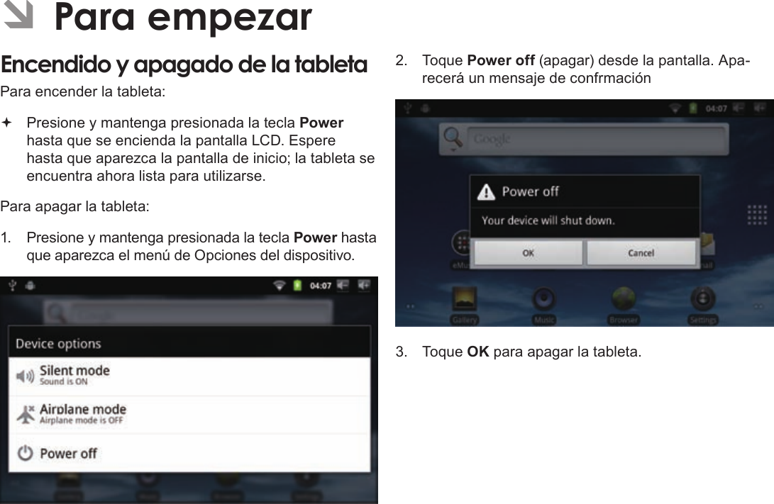 EspañolPage 53  Para EmpezarÂÂParaÂempezarEncendidoÂyÂapagadoÂdeÂlaÂtabletaÂPara encender la tableta: Presione y mantenga presionada la tecla Power hasta que se encienda la pantalla LCD. Espere hasta que aparezca la pantalla de inicio; la tableta se encuentra ahora lista para utilizarse.Para apagar la tableta:1. Presione y mantenga presionada la tecla Power hasta que aparezca el menú de Opciones del dispositivo.2. Toque Power off (apagar) desde la pantalla. Apa-recerá un mensaje de confrmación3. Toque OK para apagar la tableta.