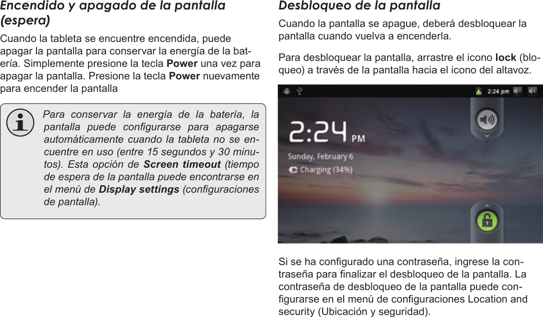 EspañolPage 54  Para EmpezarEncendido y apagado de la pantalla (espera) Cuando la tableta se encuentre encendida, puede apagar la pantalla para conservar la energía de la bat-ería. Simplemente presione la tecla Power una vez para apagar la pantalla. Presione la tecla Power nuevamente para encender la pantalla Paraconservarlaenergíadelabatería,lapantalla puedecongurarse para apagarseautomáticamentecuandolatabletanoseen-cuentreenuso(entre15segundosy30minu-tos).EstaopcióndeScreen  timeout (tiempodeesperadelapantallapuedeencontrarseenelmenúdeDisplay settings(conguracionesdepantalla).Desbloqueo de la pantallaCuando la pantalla se apague, deberá desbloquear la pantalla cuando vuelva a encenderla. Para desbloquear la pantalla, arrastre el icono lock (blo-queo) a través de la pantalla hacia el icono del altavoz.Si se ha congurado una contraseña, ingrese la con-traseña para nalizar el desbloqueo de la pantalla. La contraseña de desbloqueo de la pantalla puede con-gurarse en el menú de conguraciones Location and security (Ubicación y seguridad).