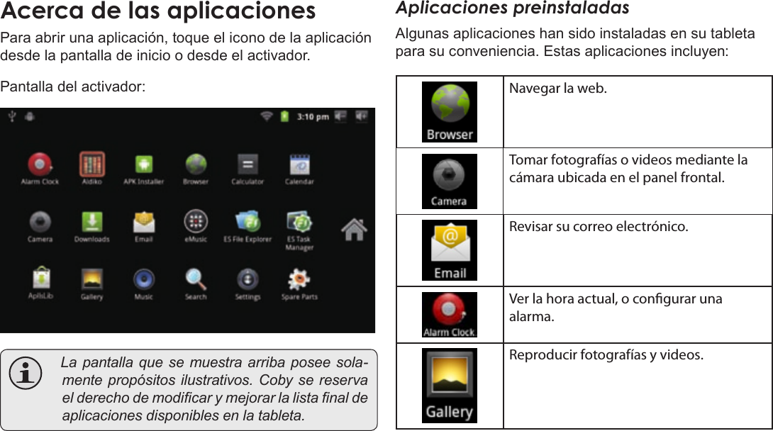 EspañolPage 57  Para EmpezarAcercaÂdeÂlasÂaplicacionesPara abrir una aplicación, toque el icono de la aplicación desde la pantalla de inicio o desde el activador.Pantalla del activador: Lapantallaquesemuestraarribaposeesola-mentepropósitosilustrativos.Cobysereservaelderechodemodicarymejorarlalistanaldeaplicacionesdisponiblesenlatableta.Aplicaciones preinstaladasAlgunas aplicaciones han sido instaladas en su tableta para su conveniencia. Estas aplicaciones incluyen:Navegar la web.Tomar fotografías o videos mediante la cámara ubicada en el panel frontal.Revisar su correo electrónico.Ver la hora actual, o congurar una alarma.Reproducir fotografías y videos.