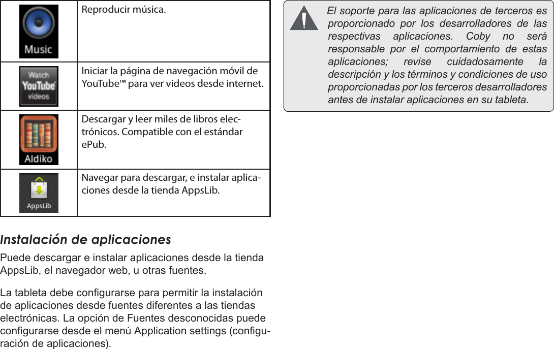 EspañolPage 58  Para EmpezarReproducir música.Iniciar la página de navegación móvil de YouTube™ para ver videos desde internet.Descargar y leer miles de libros elec-trónicos. Compatible con el estándar ePub.Navegar para descargar, e instalar aplica-ciones desde la tienda AppsLib.Instalación de aplicacionesPuede descargar e instalar aplicaciones desde la tienda AppsLib, el navegador web, u otras fuentes.La tableta debe congurarse para permitir la instalación de aplicaciones desde fuentes diferentes a las tiendas electrónicas. La opción de Fuentes desconocidas puede congurarse desde el menú Application settings (congu-ración de aplicaciones). Elsoporteparalasaplicacionesdetercerosesproporcionadoporlosdesarrolladoresdelasrespectivasaplicaciones.Cobynoseráresponsableporelcomportamientodeestasaplicaciones;revisecuidadosamenteladescripciónylostérminosycondicionesdeusoproporcionadasporlostercerosdesarrolladoresantesdeinstalaraplicacionesensutableta.