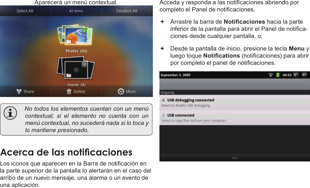 EspañolPage 60  Para EmpezarAparecerá un menú contextual. Notodosloselementoscuentanconunmenúcontextual;sielelementonocuentacon unmenúcontextual,nosucederánadasilotocaylomantienepresionado.AcercaÂdeÂlasÂnoticacionesLos iconos que aparecen en la Barra de noticación en la parte superior de la pantalla lo alertarán en el caso del arribo de un nuevo mensaje, una alarma o un evento de una aplicación.Acceda y responda a las noticaciones abriendo por completo el Panel de noticaciones. Arrastre la barra de Noticaciones hacia la parte inferior de la pantalla para abrir el Panel de notica-ciones desde cualquier pantalla, o; Desde la pantalla de inicio, presione la tecla Menu y luego toque Notications (noticaciones) para abrir por completo el panel de noticaciones.
