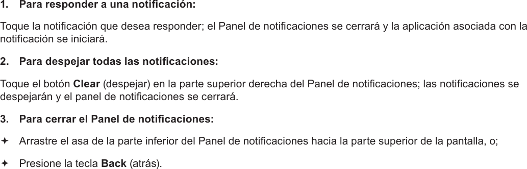 EspañolPage 61  Para Empezar1.  Para responder a una noticación:Toque la noticación que desea responder; el Panel de noticaciones se cerrará y la aplicación asociada con la noticación se iniciará.2.  Para despejar todas las noticaciones:Toque el botón Clear (despejar) en la parte superior derecha del Panel de noticaciones; las noticaciones se despejarán y el panel de noticaciones se cerrará.3.  Para cerrar el Panel de noticaciones: Arrastre el asa de la parte inferior del Panel de noticaciones hacia la parte superior de la pantalla, o; Presione la tecla Back (atrás).