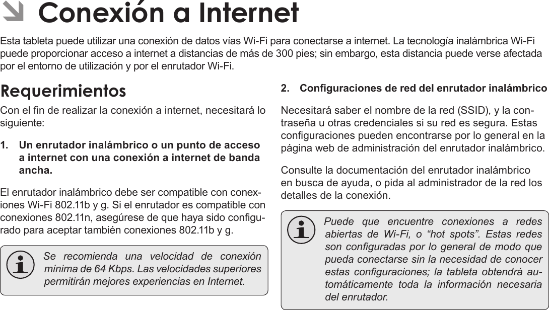 EspañolPage 62  Para EmpezarÂÂConexiónÂaÂInternetEsta tableta puede utilizar una conexión de datos vías Wi-Fi para conectarse a internet. La tecnología inalámbrica Wi-Fi puede proporcionar acceso a internet a distancias de más de 300 pies; sin embargo, esta distancia puede verse afectada por el entorno de utilización y por el enrutador Wi-Fi.RequerimientosCon el n de realizar la conexión a internet, necesitará lo siguiente:1.  Un enrutador inalámbrico o un punto de acceso a internet con una conexión a internet de banda ancha.El enrutador inalámbrico debe ser compatible con conex-iones Wi-Fi 802.11b y g. Si el enrutador es compatible con conexiones 802.11n, asegúrese de que haya sido congu-rado para aceptar también conexiones 802.11b y g. Se recomiendaunavelocidaddeconexiónmínimade64Kbps.LasvelocidadessuperiorespermitiránmejoresexperienciasenInternet.2. Conguraciones de red del enrutador inalámbricoNecesitará saber el nombre de la red (SSID), y la con-traseña u otras credenciales si su red es segura. Estas conguraciones pueden encontrarse por lo general en la página web de administración del enrutador inalámbrico.Consulte la documentación del enrutador inalámbrico en busca de ayuda, o pida al administrador de la red los detalles de la conexión. PuedequeencuentreconexionesaredesabiertasdeWi-Fi,o“hotspots”.Estasredessonconguradasporlogeneraldemodoquepuedaconectarsesinlanecesidaddeconocerestasconguraciones;latabletaobtendráau-tomáticamentetodalainformaciónnecesariadelenrutador.