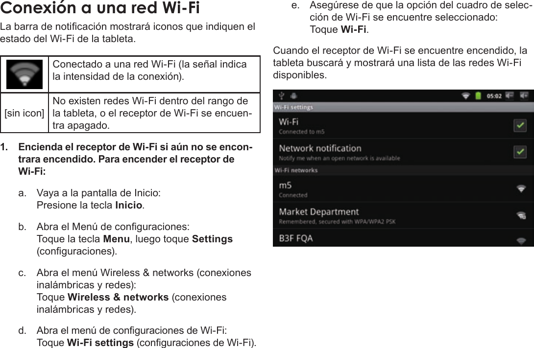 EspañolPage 63  Para EmpezarConexiónÂaÂunaÂredÂWi-FiLa barra de noticación mostrará iconos que indiquen el estado del Wi-Fi de la tableta.Conectado a una red Wi-Fi (la señal indica la intensidad de la conexión).[sin icon]No existen redes Wi-Fi dentro del rango de la tableta, o el receptor de Wi-Fi se encuen-tra apagado.1. Encienda el receptor de Wi-Fi si aún no se encon-trara encendido. Para encender el receptor de Wi-Fi:a.  Vaya a la pantalla de Inicio:  Presione la tecla Inicio.b.  Abra el Menú de conguraciones:   Toque la tecla Menu, luego toque Settings (conguraciones).c.  Abra el menú Wireless &amp; networks (conexiones inalámbricas y redes):   Toque Wireless &amp; networks (conexiones inalámbricas y redes).d. Abra el menú de conguraciones de Wi-Fi: Toque Wi-Fi settings (conguraciones de Wi-Fi).e.  Asegúrese de que la opción del cuadro de selec-ción de Wi-Fi se encuentre seleccionado: Toque Wi-Fi.Cuando el receptor de Wi-Fi se encuentre encendido, la tableta buscará y mostrará una lista de las redes Wi-Fi disponibles.