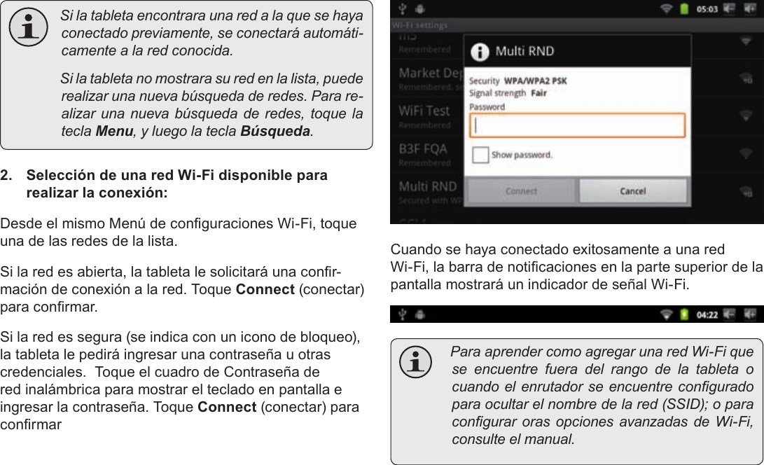 EspañolPage 64  Para Empezar Silatabletaencontraraunaredalaquesehayaconectadopreviamente,seconectaráautomáti-camentealaredconocida. Silatabletanomostrarasuredenlalista,puederealizarunanuevabúsquedaderedes.Parare-alizarunanuevabúsquedaderedes,toquelateclaMenu,yluegolateclaBúsqueda.2.  Selección de una red Wi-Fi disponible para realizar la conexión:Desde el mismo Menú de conguraciones Wi-Fi, toque una de las redes de la lista.Si la red es abierta, la tableta le solicitará una conr-mación de conexión a la red. Toque Connect (conectar) para conrmar.Si la red es segura (se indica con un icono de bloqueo), la tableta le pedirá ingresar una contraseña u otras credenciales.  Toque el cuadro de Contraseña de red inalámbrica para mostrar el teclado en pantalla e ingresar la contraseña. Toque Connect (conectar) para conrmarCuando se haya conectado exitosamente a una red Wi-Fi, la barra de noticaciones en la parte superior de la pantalla mostrará un indicador de señal Wi-Fi. ParaaprendercomoagregarunaredWi-Fiqueseencuentrefueradelrangodelatableta ocuandoelenrutadorseencuentreconguradoparaocultarelnombredelared(SSID);oparacongurarorasopcionesavanzadasdeWi-Fi,consulteelmanual.