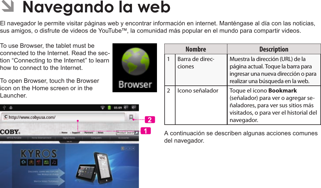 EspañolPage 65  Para EmpezarÂÂNavegandoÂlaÂwebEl navegador le permite visitar páginas web y encontrar información en internet. Manténgase al día con las noticias, sus amigos, o disfrute de videos de YouTube™, la comunidad más popular en el mundo para compartir videos.To use Browser, the tablet must be connected to the Internet. Read the sec-tion “Connecting to the Internet” to learn how to connect to the Internet.To open Browser, touch the Browser icon on the Home screen or in the Launcher.12Nombre Description1Barra de direc-cionesMuestra la dirección (URL) de la página actual. Toque la barra para ingresar una nueva dirección o para realizar una búsqueda en la web.2Icono señalador Toque el icono Bookmark (señalador) para ver o agregar se-ñaladores, para ver sus sitios más visitados, o para ver el historial del navegador.A continuación se describen algunas acciones comunes del navegador. 