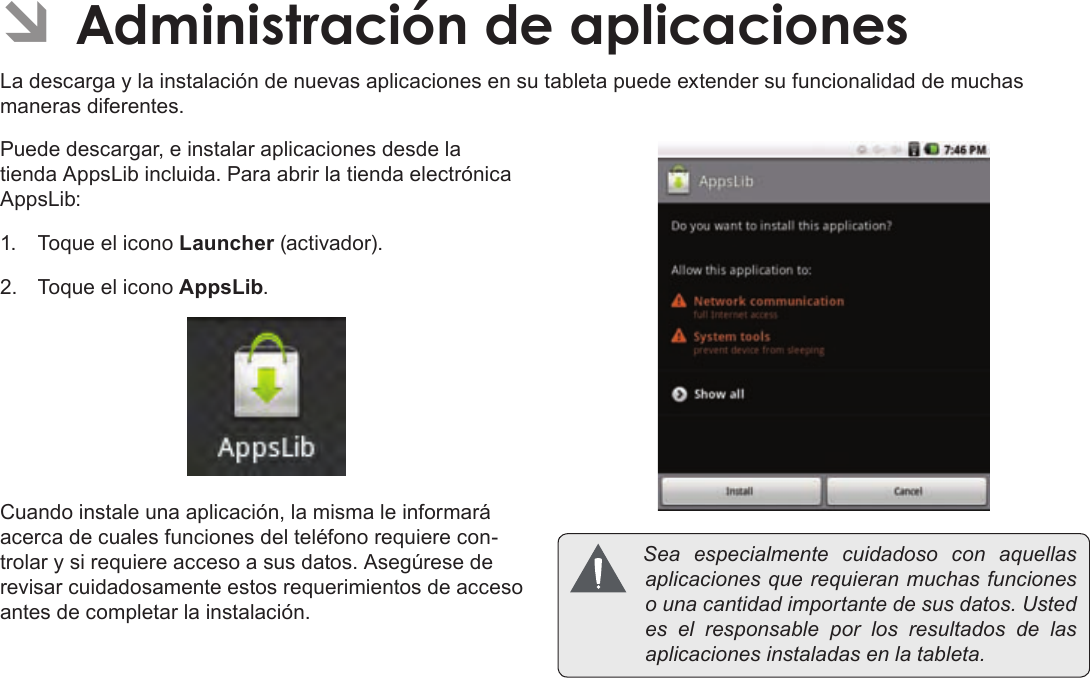 EspañolPage 69  Para EmpezarÂÂAdministraciónÂdeÂaplicacionesLa descarga y la instalación de nuevas aplicaciones en su tableta puede extender su funcionalidad de muchas maneras diferentes.Puede descargar, e instalar aplicaciones desde la tienda AppsLib incluida. Para abrir la tienda electrónica AppsLib:1.  Toque el icono Launcher (activador).2.  Toque el icono AppsLib.Cuando instale una aplicación, la misma le informará acerca de cuales funciones del teléfono requiere con-trolar y si requiere acceso a sus datos. Asegúrese de revisar cuidadosamente estos requerimientos de acceso antes de completar la instalación.  Seaespecialmentecuidadosoconaquellasaplicacionesquerequieranmuchasfuncionesounacantidadimportantedesusdatos.Ustedeselresponsableporlosresultadosdelasaplicacionesinstaladasenlatableta.