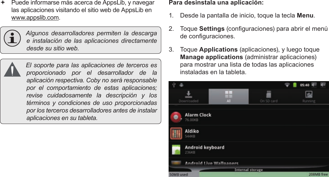 EspañolPage 70  Para Empezar Puede informarse más acerca de AppsLib, y navegar las aplicaciones visitando el sitio web de AppsLib en  www.appslib.com. Algunosdesarrolladorespermitenladescargae instalacióndelasaplicacionesdirectamentedesdesusitioweb. Elsoporteparalasaplicacionesdetercerosesproporcionadoporeldesarrolladordelaaplicaciónrespectiva.Cobynoseráresponsableporelcomportamientodeestasaplicaciones;revisecuidadosamenteladescripciónylostérminosycondicionesdeusoproporcionadasporlostercerosdesarrolladoresantesdeinstalaraplicacionesensutableta.Para desinstala una aplicación:1.  Desde la pantalla de inicio, toque la tecla Menu.2. Toque Settings (conguraciones) para abrir el menú de conguraciones.3. Toque Applications (aplicaciones), y luego toque Manage applications (administrar aplicaciones) para mostrar una lista de todas las aplicaciones instaladas en la tableta.