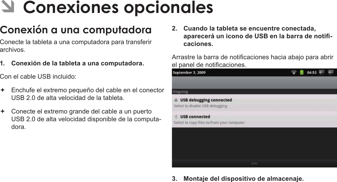 EspañolPage 72  Para EmpezarÂÂConexionesÂopcionalesConexiónÂaÂunaÂcomputadoraConecte la tableta a una computadora para transferir archivos.1.  Conexión de la tableta a una computadora.Con el cable USB incluido: Enchufe el extremo pequeño del cable en el conector USB 2.0 de alta velocidad de la tableta. Conecte el extremo grande del cable a un puerto USB 2.0 de alta velocidad disponible de la computa-dora.2.  Cuando la tableta se encuentre conectada, aparecerá un icono de USB en la barra de noti-caciones.Arrastre la barra de noticaciones hacia abajo para abrir el panel de noticaciones.3.  Montaje del dispositivo de almacenaje.