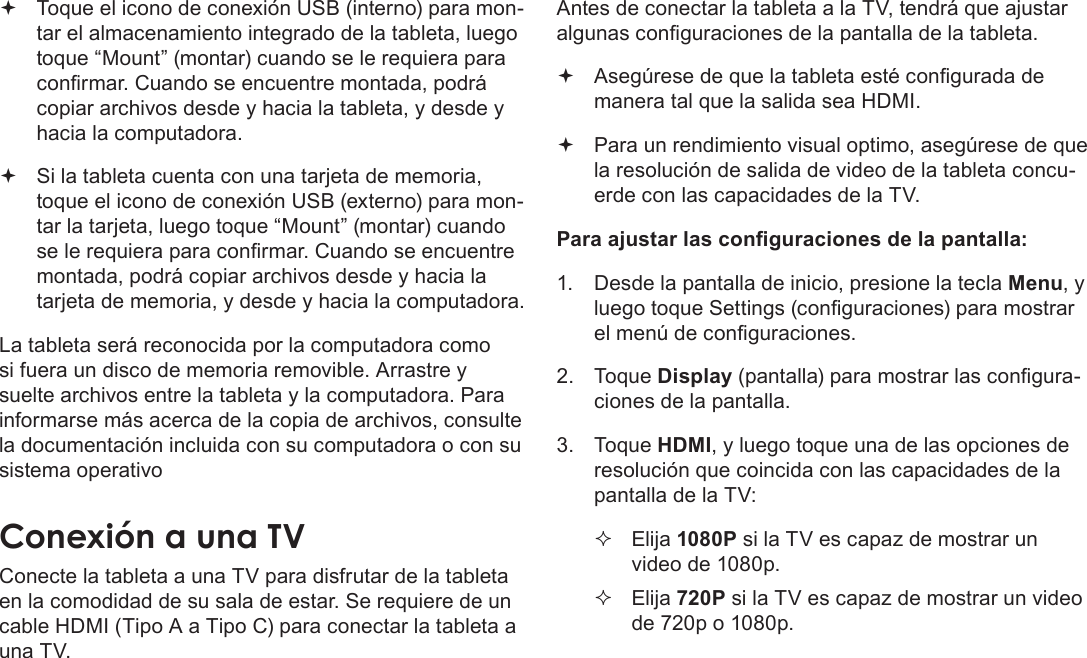 EspañolPage 73  Para Empezar Toque el icono de conexión USB (interno) para mon-tar el almacenamiento integrado de la tableta, luego toque “Mount” (montar) cuando se le requiera para conrmar. Cuando se encuentre montada, podrá copiar archivos desde y hacia la tableta, y desde y hacia la computadora. Si la tableta cuenta con una tarjeta de memoria, toque el icono de conexión USB (externo) para mon-tar la tarjeta, luego toque “Mount” (montar) cuando se le requiera para conrmar. Cuando se encuentre montada, podrá copiar archivos desde y hacia la tarjeta de memoria, y desde y hacia la computadora. La tableta será reconocida por la computadora como si fuera un disco de memoria removible. Arrastre y suelte archivos entre la tableta y la computadora. Para informarse más acerca de la copia de archivos, consulte la documentación incluida con su computadora o con su sistema operativoConexiónÂaÂunaÂTVConecte la tableta a una TV para disfrutar de la tableta en la comodidad de su sala de estar. Se requiere de un cable HDMI (Tipo A a Tipo C) para conectar la tableta a una TV.Antes de conectar la tableta a la TV, tendrá que ajustar algunas conguraciones de la pantalla de la tableta. Asegúrese de que la tableta esté congurada de manera tal que la salida sea HDMI.  Para un rendimiento visual optimo, asegúrese de que la resolución de salida de video de la tableta concu-erde con las capacidades de la TV.Para ajustar las conguraciones de la pantalla:1.  Desde la pantalla de inicio, presione la tecla Menu, y luego toque Settings (conguraciones) para mostrar el menú de conguraciones.2. Toque Display (pantalla) para mostrar las congura-ciones de la pantalla.3. Toque HDMI, y luego toque una de las opciones de resolución que coincida con las capacidades de la pantalla de la TV: Elija 1080P si la TV es capaz de mostrar un video de 1080p. Elija 720P si la TV es capaz de mostrar un video de 720p o 1080p.