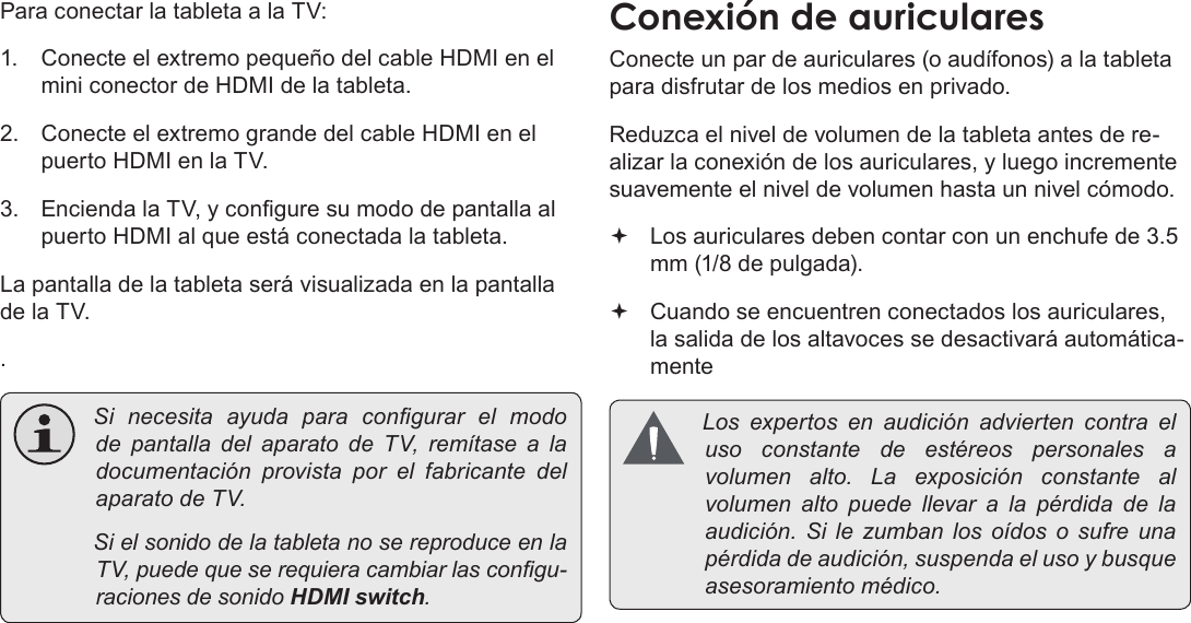 EspañolPage 74  Para EmpezarPara conectar la tableta a la TV:1.  Conecte el extremo pequeño del cable HDMI en el mini conector de HDMI de la tableta.2.  Conecte el extremo grande del cable HDMI en el puerto HDMI en la TV.3.  Encienda la TV, y congure su modo de pantalla al puerto HDMI al que está conectada la tableta.La pantalla de la tableta será visualizada en la pantalla de la TV.. Si necesita ayuda para congurarelmodode pantalla delaparatodeTV,remítasealadocumentaciónprovistaporelfabricantedelaparatodeTV. SielsonidodelatabletanosereproduceenlaTV,puedequeserequieracambiarlascongu-racionesdesonidoHDMI switch.ConexiónÂdeÂauricularesConecte un par de auriculares (o audífonos) a la tableta para disfrutar de los medios en privado.Reduzca el nivel de volumen de la tableta antes de re-alizar la conexión de los auriculares, y luego incremente suavemente el nivel de volumen hasta un nivel cómodo. Los auriculares deben contar con un enchufe de 3.5 mm (1/8 de pulgada). Cuando se encuentren conectados los auriculares, la salida de los altavoces se desactivará automática-mente Losexpertosenaudiciónadviertencontraelusoconstantedeestéreospersonales avolumenalto.Laexposiciónconstantealvolumenaltopuedellevaralapérdidadelaaudición.Silezumbanlosoídososufreunapérdidadeaudición,suspendaelusoybusqueasesoramientomédico.