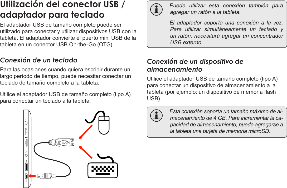 EspañolPage 75  Para EmpezarUtilizaciónÂdelÂconectorÂUSBÂ/ÂadaptadorÂparaÂtecladoEl adaptador USB de tamaño completo puede ser utilizado para conectar y utilizar dispositivos USB con la tableta. El adaptador convierte el puerto mini USB de la tableta en un conector USB On-the-Go (OTG).Conexión de un tecladoPara las ocasiones cuando quiera escribir durante un largo período de tiempo, puede necesitar conectar un teclado de tamaño completo a la tableta. Utilice el adaptador USB de tamaño completo (tipo A) para conectar un teclado a la tableta. Puedeutilizarestaconexióntambién paraagregarunratónalatableta. Eladaptadorsoportaunaconexiónalavez.Parautilizarsimultáneamenteunteclado yunratón,necesitaráagregarunconcentradorUSBexterno.Conexión de un dispositivo de almacenamientoUtilice el adaptador USB de tamaño completo (tipo A) para conectar un dispositivo de almacenamiento a la tableta (por ejemplo: un dispositivo de memoria ash USB). Estaconexiónsoportauntamañomáximodeal-macenamientode4GB.Paraincrementarlaca-pacidaddealmacenamiento,puedeagregarsealatabletaunatarjetadememoriamicroSD.