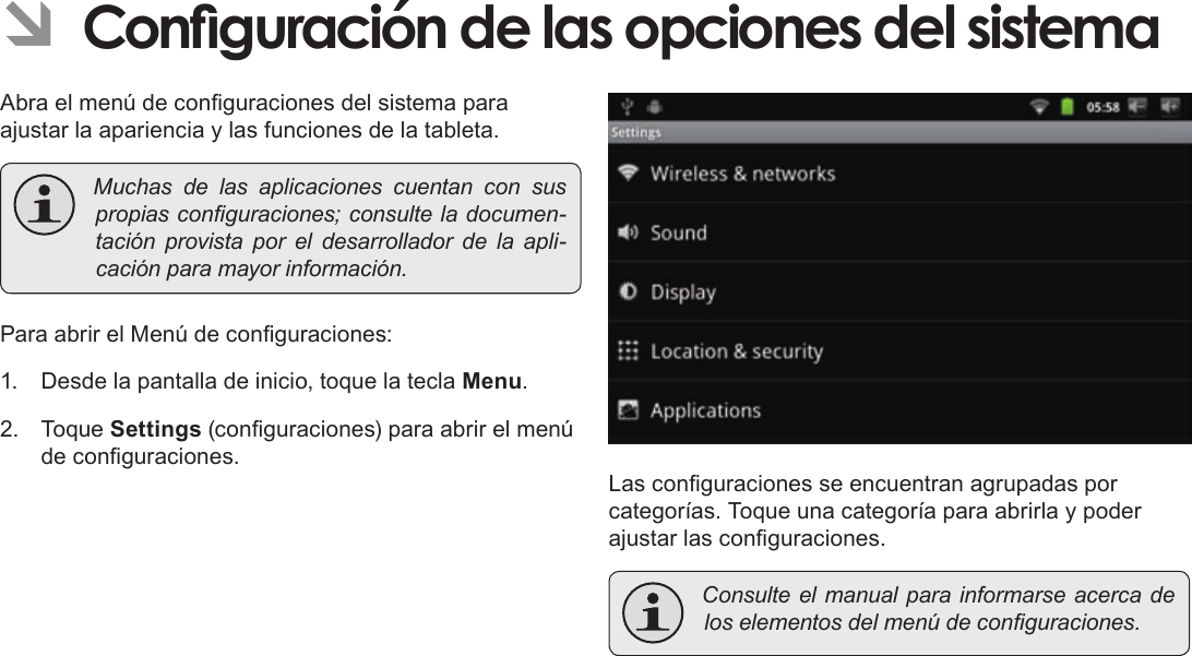 EspañolPage 76  Para EmpezarÂÂConguraciónÂdeÂlasÂopcionesÂdelÂsistemaAbra el menú de conguraciones del sistema para ajustar la apariencia y las funciones de la tableta. Muchasdelasaplicacionescuentanconsuspropiasconguraciones;consulteladocumen-taciónprovistaporeldesarrolladordelaapli-caciónparamayorinformación.Para abrir el Menú de conguraciones:1.  Desde la pantalla de inicio, toque la tecla Menu.2. Toque Settings (conguraciones) para abrir el menú de conguraciones.Las conguraciones se encuentran agrupadas por categorías. Toque una categoría para abrirla y poder ajustar las conguraciones. Consulteelmanualparainformarseacercadeloselementosdelmenúdeconguraciones.