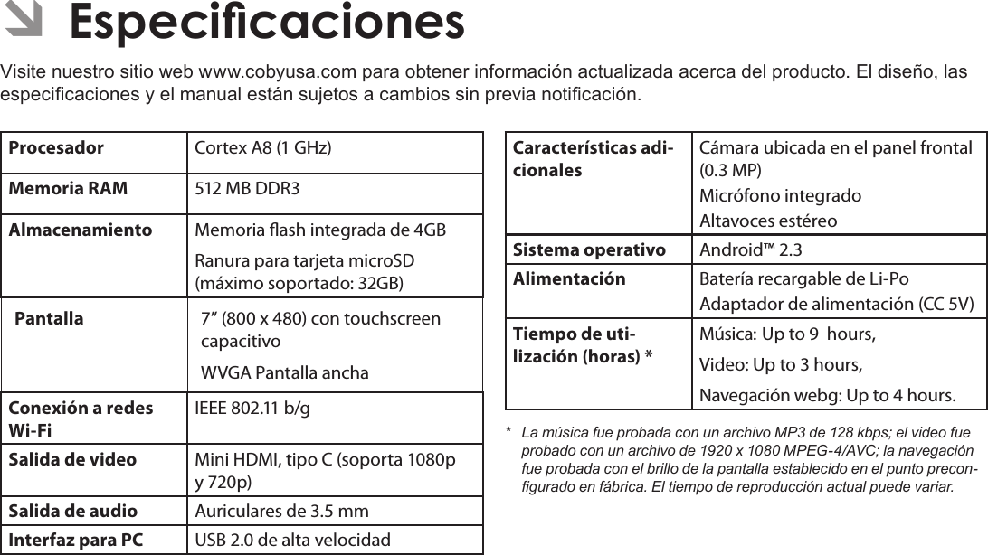 EspañolPage 77  Para EmpezarÂÂEspecicacionesVisite nuestro sitio web www.cobyusa.com para obtener información actualizada acerca del producto. El diseño, las especicaciones y el manual están sujetos a cambios sin previa noticación.Procesador Cortex A8 (1 GHz)Memoria RAM 512 MB DDR3Almacenamiento Memoria ash integrada de 4GBRanura para tarjeta microSD (máximo soportado: 32GB)Pantalla  7” (800 x 480) con touchscreen capacitivo WVGA Pantalla anchaConexión a redes Wi-FiIEEE 802.11 b/gSalida de video Mini HDMI, tipo C (soporta 1080p y 720p)Salida de audio Auriculares de 3.5 mmInterfaz para PC USB 2.0 de alta velocidadCaracterísticas adi-cionalesCámara ubicada en el panel frontal (0.3 MP)Micrófono integradoAltavoces estéreoSistema operativo Android™ 2.3Alimentación Batería recargable de Li-Po Adaptador de alimentación (CC 5V)Tiempo de uti-lización (horas) *Música: Up to 9  hours,Video: Up to 3 hours,Navegación webg: Up to 4 hours.* LamúsicafueprobadaconunarchivoMP3de128kbps;elvideofueprobadoconunarchivode1920x1080MPEG-4/AVC;lanavegaciónfueprobadaconelbrillodelapantallaestablecidoenelpuntoprecon-guradoenfábrica.Eltiempodereproducciónactualpuedevariar.