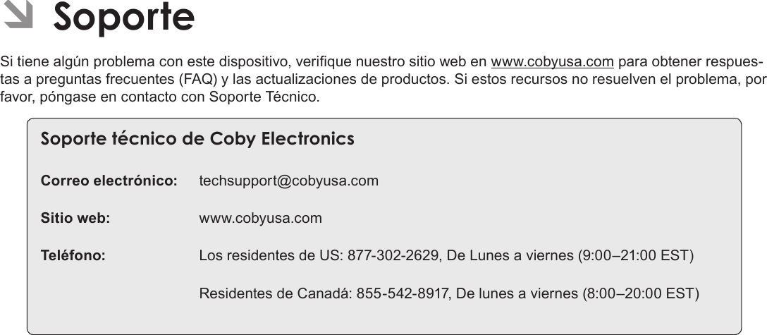 EspañolPage 78  Para EmpezarÂÂSoporteSi tiene algún problema con este dispositivo, verique nuestro sitio web en www.cobyusa.com para obtener respues-tas a preguntas frecuentes (FAQ) y las actualizaciones de productos. Si estos recursos no resuelven el problema, por favor, póngase en contacto con Soporte Técnico.SoporteÂtécnicoÂdeÂCobyÂElectronicsCorreo electrónico: techsupport@cobyusa.comSitio web: www.cobyusa.comTeléfono:  Los residentes de US: 877-302-2629, De Lunes a viernes (9:00–21:00 EST)  Residentes de Canadá: 855-542-8917, De lunes a viernes (8:00–20:00 EST)