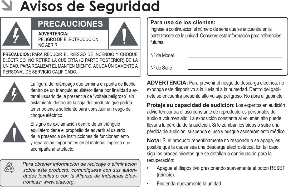 EspañolPage 79  Para EmpezarÂÂAvisosÂdeÂSeguridadLa gura de relámpago que termina en punta de echa dentro de un triángulo equilátero tiene por nalidad aler-tar al usuario de la presencia de “voltaje peligroso” sin aislamiento dentro de la caja del producto que podría tener potencia suciente para constituir un riesgo de choque eléctrico.El signo de exclamación dentro de un triángulo equilátero tiene el propósito de advertir al usuario de la presencia de instrucciones de funcionamiento y reparación importantes en el material impreso que acompaña al artefacto. Paraobtenerinformacióndereciclajeoeliminaciónsobreesteproducto,comuníqueseconsusautori-dadeslocalesoconlaAlianzadeIndustriasElec-trónicas:www.eiae.org.Para uso de los clientes:Ingrese a continuación el número de serie que se encuentra en la parte trasera de la unidad. Conserve esta información para referencias futuras.Nº de ModelNº de SerieADVERTENCIA: Para prevenir el riesgo de descarga eléctrica, no exponga este dispositivo a la lluvia ni a la humedad. Dentro del gabi-nete se encuentra presente alto voltaje peligroso. No abra el gabinete.Proteja su capacidad de audición: Los expertos en audición advierten contra el uso constante de reproductores personales de audio a volumen alto. La exposición constante al volumen alto puede llevar a la pérdida de la audición. Si le zumban los oídos o sufre una pérdida de audición, suspenda el uso y busque asesoramiento médico.Nota: Si el producto repentinamente no responde o se apaga, es posible que la causa sea una descarga electrostática. En tal caso, siga los procedimientos que se detallan a continuación para la recuperación:•  Apague el dispositivo presionando suavemente el botón RESET (reinicio).•  Encienda nuevamente la unidad.