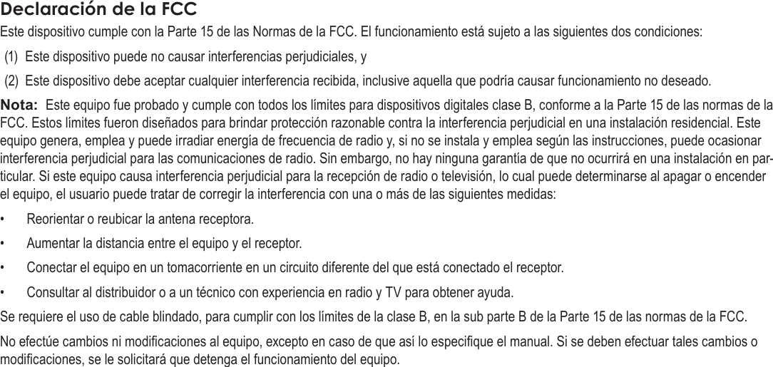 EspañolPage 80  Para EmpezarDeclaraciónÂdeÂlaÂFCCEste dispositivo cumple con la Parte 15 de las Normas de la FCC. El funcionamiento está sujeto a las siguientes dos condiciones:(1)  Este dispositivo puede no causar interferencias perjudiciales, y(2)  Este dispositivo debe aceptar cualquier interferencia recibida, inclusive aquella que podría causar funcionamiento no deseado.Nota:  Este equipo fue probado y cumple con todos los límites para dispositivos digitales clase B, conforme a la Parte 15 de las normas de la FCC. Estos límites fueron diseñados para brindar protección razonable contra la interferencia perjudicial en una instalación residencial. Este equipo genera, emplea y puede irradiar energía de frecuencia de radio y, si no se instala y emplea según las instrucciones, puede ocasionar interferencia perjudicial para las comunicaciones de radio. Sin embargo, no hay ninguna garantía de que no ocurrirá en una instalación en par-ticular. Si este equipo causa interferencia perjudicial para la recepción de radio o televisión, lo cual puede determinarse al apagar o encender el equipo, el usuario puede tratar de corregir la interferencia con una o más de las siguientes medidas:•  Reorientar o reubicar la antena receptora. •  Aumentar la distancia entre el equipo y el receptor. •  Conectar el equipo en un tomacorriente en un circuito diferente del que está conectado el receptor. •  Consultar al distribuidor o a un técnico con experiencia en radio y TV para obtener ayuda.Se requiere el uso de cable blindado, para cumplir con los límites de la clase B, en la sub parte B de la Parte 15 de las normas de la FCC.No efectúe cambios ni modicaciones al equipo, excepto en caso de que así lo especique el manual. Si se deben efectuar tales cambios o modicaciones, se le solicitará que detenga el funcionamiento del equipo.