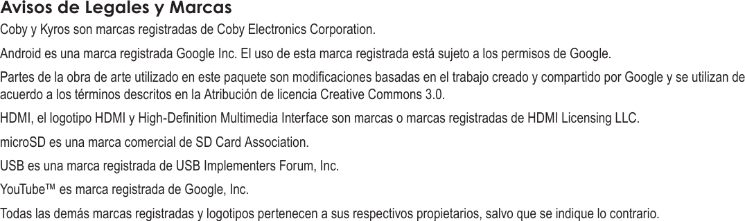 EspañolPage 83  Para EmpezarAvisosÂdeÂLegalesÂyÂMarcasCoby y Kyros son marcas registradas de Coby Electronics Corporation.Android es una marca registrada Google Inc. El uso de esta marca registrada está sujeto a los permisos de Google.Partes de la obra de arte utilizado en este paquete son modicaciones basadas en el trabajo creado y compartido por Google y se utilizan de acuerdo a los términos descritos en la Atribución de licencia Creative Commons 3.0.HDMI, el logotipo HDMI y High-Denition Multimedia Interface son marcas o marcas registradas de HDMI Licensing LLC.microSD es una marca comercial de SD Card Association.USB es una marca registrada de USB Implementers Forum, Inc.YouTube™ es marca registrada de Google, Inc. Todas las demás marcas registradas y logotipos pertenecen a sus respectivos propietarios, salvo que se indique lo contrario.