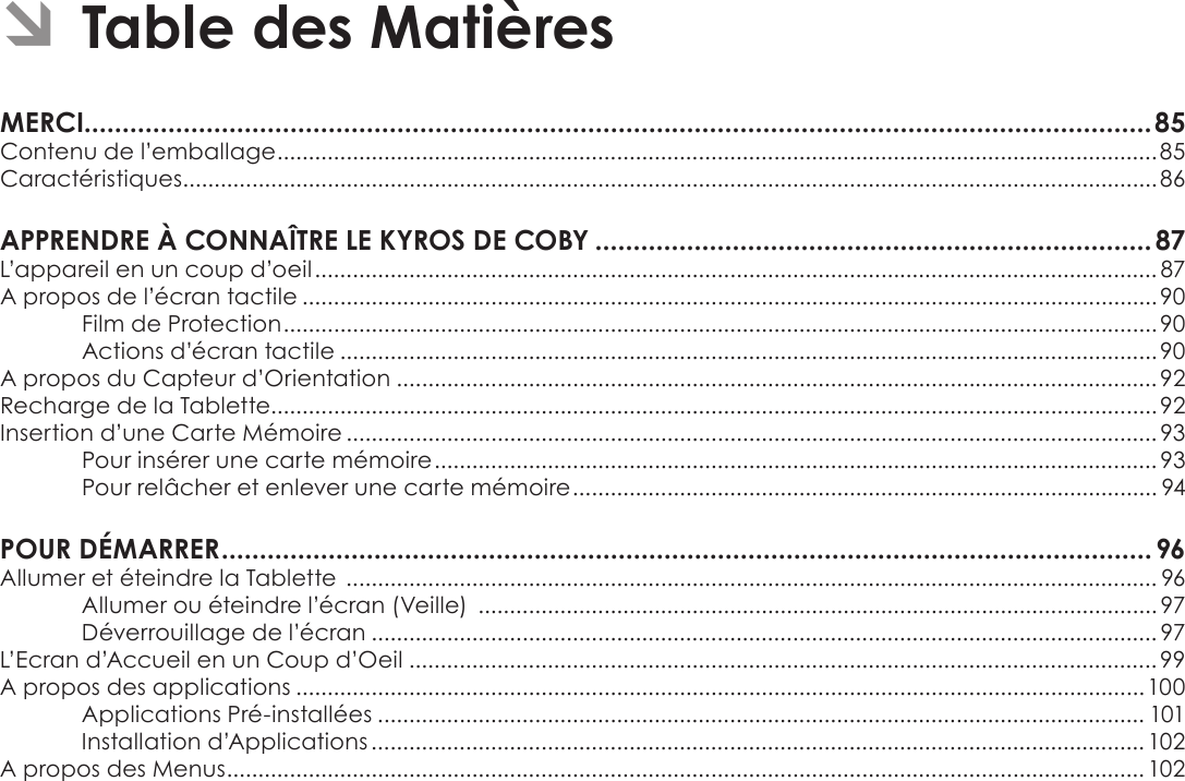 Français Page 84  Table Des MatièresÂÂTableÂdesÂMatièresMERCI............................................................................................................................................85Contenu de l’emballage ............................................................................................................................................85Caractéristiques ........................................................................................................................................................... 86APPRENDREÂÀÂCONNAÎTREÂLEÂKYROSÂDEÂCOBYÂ.........................................................................87L’appareil en un coup d’oeil ...................................................................................................................................... 87A propos de l’écran tactile ........................................................................................................................................90Film de Protection ...........................................................................................................................................90Actions d’écran tactile .................................................................................................................................. 90A propos du Capteur d’Orientation ......................................................................................................................... 92Recharge de la Tablette.............................................................................................................................................92Insertion d’une Carte Mémoire .................................................................................................................................93Pour insérer une carte mémoire ................................................................................................................... 93Pour relâcher et enlever une carte mémoire ............................................................................................. 94POURÂDÉMARRERÂ..........................................................................................................................96Allumer et éteindre la Tablette  ................................................................................................................................. 96Allumer ou éteindre l’écran (Veille)  ............................................................................................................ 97Déverrouillage de l’écran ............................................................................................................................. 97L’Ecran d’Accueil en un Coup d’Oeil ....................................................................................................................... 99A propos des applications ....................................................................................................................................... 100Applications Pré-installées .......................................................................................................................... 101Installation d’Applications ........................................................................................................................... 102A propos des Menus .................................................................................................................................................. 102