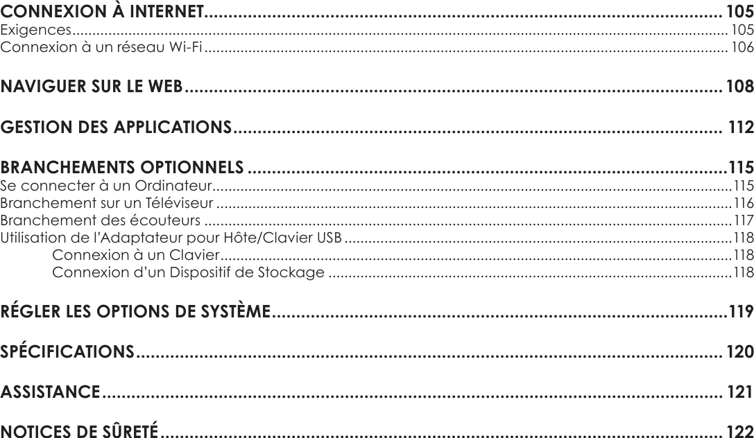 FrançaisPage 85 Table Des MatièresCONNEXIONÂÀÂINTERNET...........................................................................................................105Exigences .................................................................................................................................................................... 105Connexion à un réseau Wi-Fi ................................................................................................................................... 106NAVIGUERÂSURÂLEÂWEBÂ...............................................................................................................108GESTIONÂDESÂAPPLICATIONSÂ..................................................................................................... 112BRANCHEMENTSÂOPTIONNELSÂ...................................................................................................115Se connecter à un Ordinateur ..................................................................................................................................115Branchement sur un Téléviseur .................................................................................................................................116Branchement des écouteurs ....................................................................................................................................117Utilisation de l’Adaptateur pour Hôte/Clavier USB .................................................................................................118Connexion à un Clavier ................................................................................................................................118Connexion d’un Dispositif de Stockage .....................................................................................................118RÉGLERÂLESÂOPTIONSÂDEÂSYSTÈMEÂ..............................................................................................119SPÉCIFICATIONSÂ.........................................................................................................................120ASSISTANCEÂ................................................................................................................................ 121NOTICESÂDEÂSÛRETÉÂ....................................................................................................................122