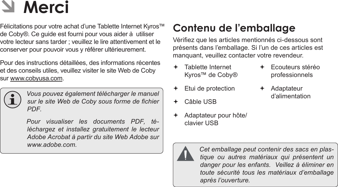 Français Page 86  MerciFélicitations pour votre achat d’une Tablette Internet Kyros™ de Coby®. Ce guide est fourni pour vous aider à  utiliser votre lecteur sans tarder ; veuillez le lire attentivement et le conserver pour pouvoir vous y référer ultérieurement.Pour des instructions détaillées, des informations récentes et des conseils utiles, veuillez visiter le site Web de Coby sur www.cobyusa.com. VouspouvezégalementtéléchargerlemanuelsurlesiteWebdeCobysousformedechierPDF. PourvisualiserlesdocumentsPDF,té-léchargez et installezgratuitementlelecteurAdobeAcrobatàpartirdusiteWebAdobesurwww.adobe.com.ContenuÂdeÂl’emballageVériez que les articles mentionnés ci-dessous sont présents dans l’emballage. Si l’un de ces articles est manquant, veuillez contacter votre revendeur. Tablette Internet Kyros™ de Coby® Etui de protection Câble USB Adaptateur pour hôte/clavier USB Ecouteurs stéréo professionnels Adaptateur d’alimentation Cetemballagepeutcontenirdessacsenplas-tiqueouautres matériaux quiprésententundangerpourlesenfants.Veillezàéliminerentoutesécuritétousles matériaux d’emballageaprèsl’ouverture.ÂÂMerci