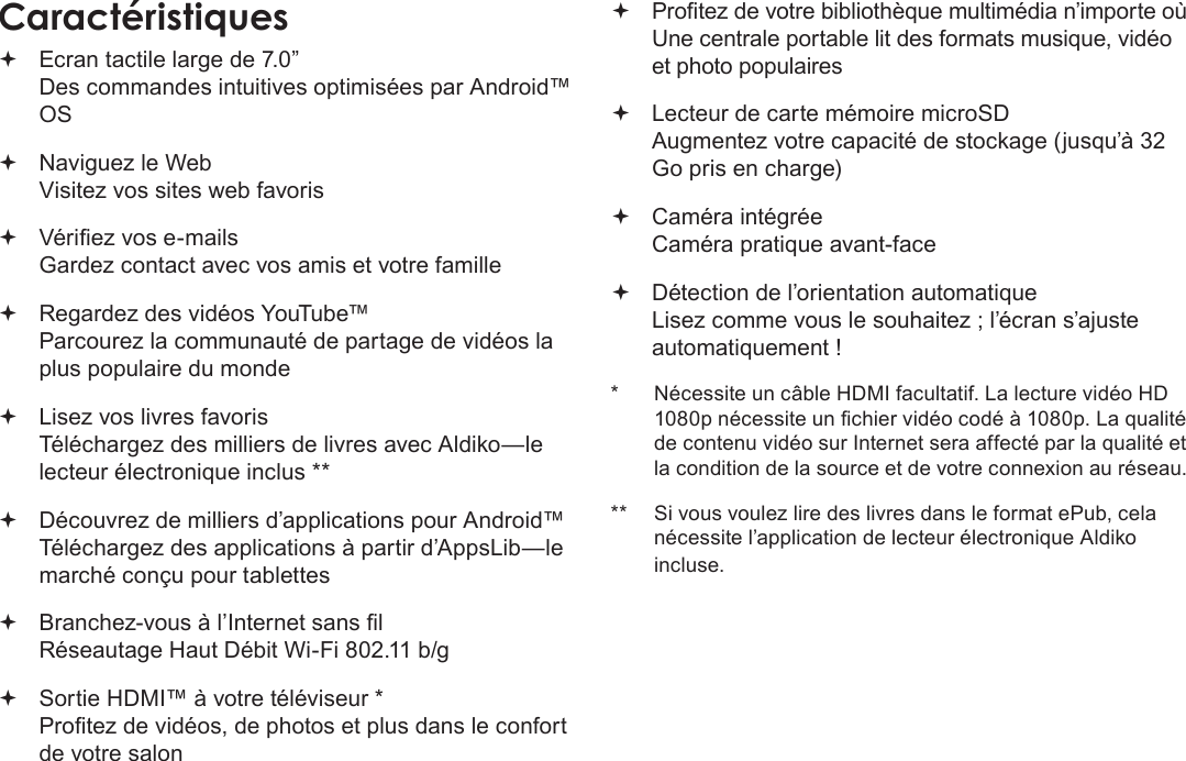 FrançaisPage 87 MerciCaractéristiques Ecran tactile large de 7.0” Des commandes intuitives optimisées par Android™ OS Naviguez le Web Visitez vos sites web favoris Vériez vos e-mails Gardez contact avec vos amis et votre famille Regardez des vidéos YouTube™ Parcourez la communauté de partage de vidéos la plus populaire du monde Lisez vos livres favoris Téléchargez des milliers de livres avec Aldiko—le lecteur électronique inclus ** Découvrez de milliers d’applications pour Android™ Téléchargez des applications à partir d’AppsLib—le marché conçu pour tablettes Branchez-vous à l’Internet sans l  Réseautage Haut Débit Wi-Fi 802.11 b/g Sortie HDMI™ à votre téléviseur * Protez de vidéos, de photos et plus dans le confort de votre salon Protez de votre bibliothèque multimédia n’importe où  Une centrale portable lit des formats musique, vidéo et photo populaires Lecteur de carte mémoire microSD Augmentez votre capacité de stockage (jusqu’à 32 Go pris en charge) Caméra intégrée Caméra pratique avant-face Détection de l’orientation automatique Lisez comme vous le souhaitez ; l’écran s’ajuste automatiquement !*  Nécessite un câble HDMI facultatif. La lecture vidéo HD 1080p nécessite un chier vidéo codé à 1080p. La qualité de contenu vidéo sur Internet sera affecté par la qualité et la condition de la source et de votre connexion au réseau.**  Si vous voulez lire des livres dans le format ePub, cela nécessite l’application de lecteur électronique Aldiko incluse.