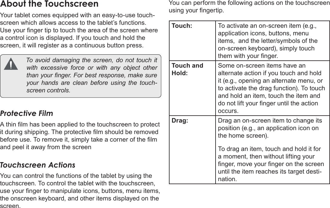 Page 9  Getting To Know The Mid7022EnglishAboutÂtheÂTouchscreenYour tablet comes equipped with an easy-to-use touch-screen which allows access to the tablet’s functions. Use your nger tip to touch the area of the screen where a control icon is displayed. If you touch and hold the screen, it will register as a continuous button press. Toavoiddamagingthescreen,donottouchitwithexcessiveforceorwithanyobjectotherthanyournger.Forbestresponse,makesureyourhandsarecleanbeforeusingthetouch-screencontrols.Protective FilmA thin lm has been applied to the touchscreen to protect it during shipping. The protective lm should be removed before use. To remove it, simply take a corner of the lm and peel it away from the screenTouchscreen ActionsYou can control the functions of the tablet by using the touchscreen. To control the tablet with the touchscreen, use your nger to manipulate icons, buttons, menu items, the onscreen keyboard, and other items displayed on the screen.You can perform the following actions on the touchscreen using your ngertip.Touch: To activate an on-screen item (e.g., application icons, buttons, menu items,  and the letter/symbols of the on-screen keyboard), simply touch them with your nger.Touch and Hold:Some on-screen items have an alternate action if you touch and hold it (e.g., opening an alternate menu, or to activate the drag function). To touch and hold an item, touch the item and do not lift your nger until the action occurs.Drag: Drag an on-screen item to change its position (e.g., an application icon on the home screen). To drag an item, touch and hold it for a moment, then without lifting your nger, move your nger on the screen until the item reaches its target desti-nation.