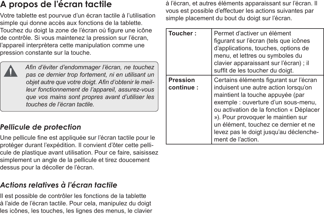 FrançaisPage 91  Apprendre À Connaître Le Kyros De CobyAÂproposÂdeÂl’écranÂtactileVotre tablette est pourvue d’un écran tactile à l’utilisation simple qui donne accès aux fonctions de la tablette. Touchez du doigt la zone de l’écran où gure une icône de contrôle. Si vous maintenez la pression sur l’écran, l’appareil interprètera cette manipulation comme une pression constante sur la touche.  And’éviterd’endommagerl’écran,netouchezpascederniertropfortement,nienutilisantunobjetautrequevotredoigt.And’obtenirlemeil-leurfonctionnementdel’appareil,assurez-vousquevosmainssontpropresavantd’utiliserlestouchesdel’écrantactile.Pellicule de protectionUne pellicule ne est appliquée sur l’écran tactile pour le protéger durant l’expédition. Il convient d’ôter cette pelli-cule de plastique avant utilisation. Pour ce faire, saisissez simplement un angle de la pellicule et tirez doucement dessus pour la décoller de l’écran. Actions relatives à l’écran tactileIl est possible de contrôler les fonctions de la tablette à l’aide de l’écran tactile. Pour cela, manipulez du doigt les icônes, les touches, les lignes des menus, le clavier à l’écran, et autres éléments apparaissant sur l’écran. Il vous est possible d’effectuer les actions suivantes par simple placement du bout du doigt sur l’écran.Toucher : Permet d’activer un élément gurant sur l’écran (tels que icônes d’applications, touches, options de menu, et lettres ou symboles du clavier apparaissant sur l’écran) ; il suft de les toucher du doigt.Pression continue :Certains éléments gurant sur l’écran induisent une autre action lorsqu’on maintient la touche appuyée (par exemple : ouverture d’un sous-menu, ou activation de la fonction « Déplacer »). Pour provoquer le maintien sur un élément, touchez ce dernier et ne levez pas le doigt jusqu’au déclenche-ment de l’action. 