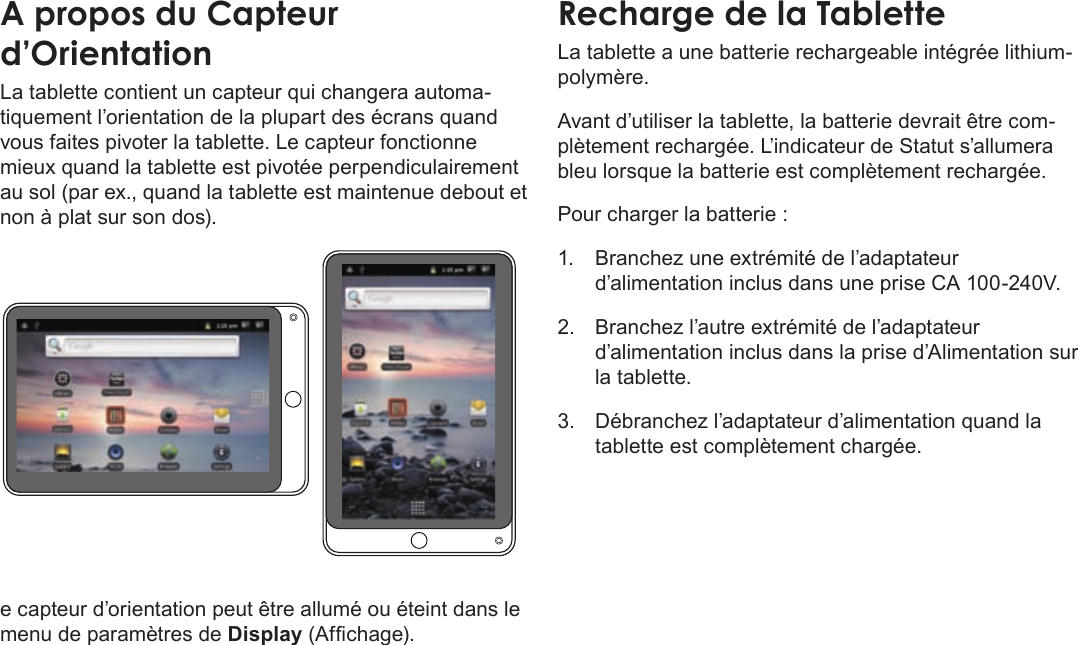 FrançaisPage 93  Apprendre À Connaître Le Kyros De CobyAÂproposÂduÂCapteurÂd’OrientationLa tablette contient un capteur qui changera automa-tiquement l’orientation de la plupart des écrans quand vous faites pivoter la tablette. Le capteur fonctionne mieux quand la tablette est pivotée perpendiculairement au sol (par ex., quand la tablette est maintenue debout et non à plat sur son dos).e capteur d’orientation peut être allumé ou éteint dans le menu de paramètres de Display (Afchage).RechargeÂdeÂlaÂTabletteLa tablette a une batterie rechargeable intégrée lithium-polymère.Avant d’utiliser la tablette, la batterie devrait être com-plètement rechargée. L’indicateur de Statut s’allumera bleu lorsque la batterie est complètement rechargée.Pour charger la batterie :1.  Branchez une extrémité de l’adaptateur d’alimentation inclus dans une prise CA 100-240V.2.  Branchez l’autre extrémité de l’adaptateur d’alimentation inclus dans la prise d’Alimentation sur la tablette.3.  Débranchez l’adaptateur d’alimentation quand la tablette est complètement chargée.