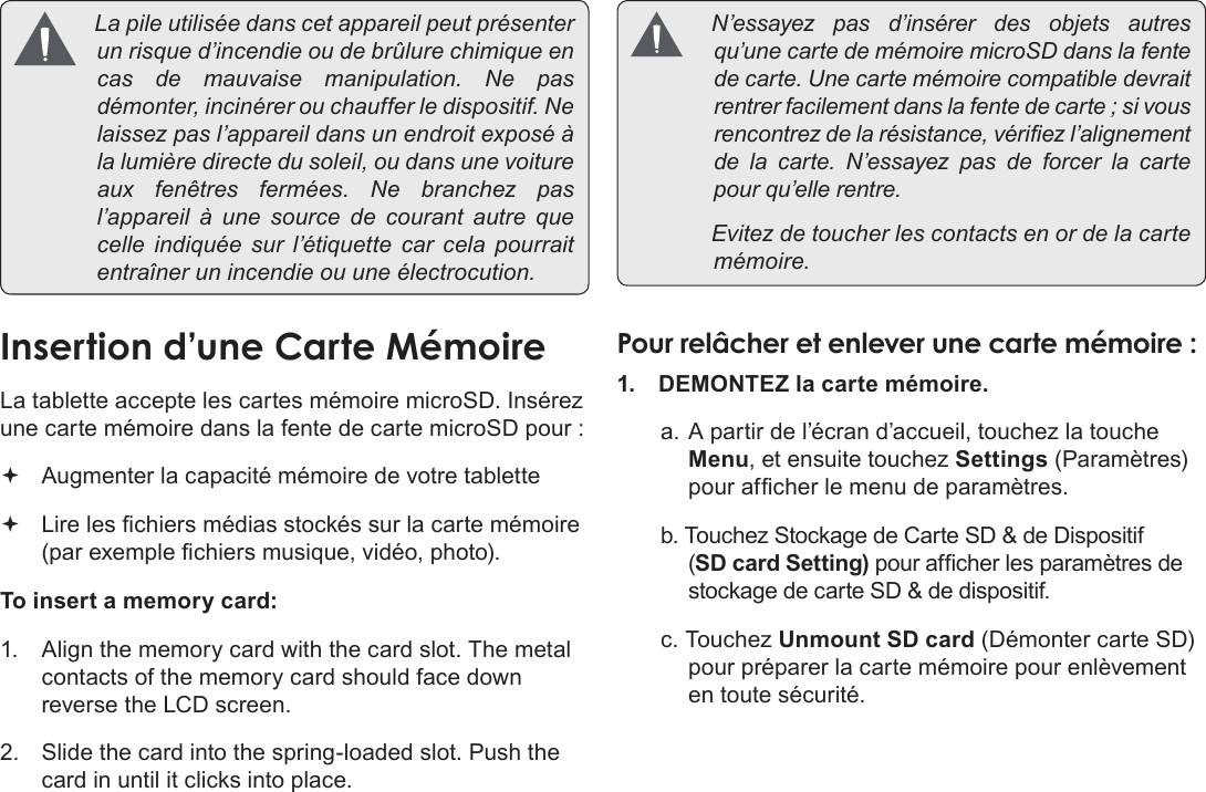 Français Page 94  Apprendre À Connaître Le Kyros De Coby Lapileutiliséedanscetappareilpeutprésenterunrisqued’incendieoudebrûlurechimiqueencasdemauvaisemanipulation.Nepasdémonter,incinérerouchaufferledispositif.Nelaissezpasl’appareildansunendroitexposéàlalumièredirectedusoleil,oudansunevoitureauxfenêtresfermées.Nebranchezpasl’appareil à une sourcedecourantautrequecelleindiquéesur l’étiquette carcelapourraitentraînerunincendieouuneélectrocution.InsertionÂd’uneÂCarteÂMémoireLa tablette accepte les cartes mémoire microSD. Insérez une carte mémoire dans la fente de carte microSD pour : Augmenter la capacité mémoire de votre tablette Lire les chiers médias stockés sur la carte mémoire (par exemple chiers musique, vidéo, photo).To insert a memory card:1.  Align the memory card with the card slot. The metal contacts of the memory card should face down reverse the LCD screen.2.  Slide the card into the spring-loaded slot. Push the card in until it clicks into place. N’essayezpasd’insérerdesobjetsautresqu’unecartedemémoiremicroSDdanslafentedecarte.Unecartemémoirecompatibledevraitrentrerfacilementdanslafentedecarte;sivousrencontrezdelarésistance,vériezl’alignementdelacarte.N’essayezpasdeforcerlacartepourqu’ellerentre. Evitezdetoucherlescontactsenordelacartemémoire.PourÂrelâcherÂetÂenleverÂuneÂcarteÂmémoireÂ:1.  DEMONTEZ la carte mémoire.a. A partir de l’écran d’accueil, touchez la touche Menu, et ensuite touchez Settings (Paramètres) pour afcher le menu de paramètres.b. Touchez Stockage de Carte SD &amp; de Dispositif (SD card Setting) pour afcher les paramètres de stockage de carte SD &amp; de dispositif.c. Touchez Unmount SD card (Démonter carte SD) pour préparer la carte mémoire pour enlèvement en toute sécurité.