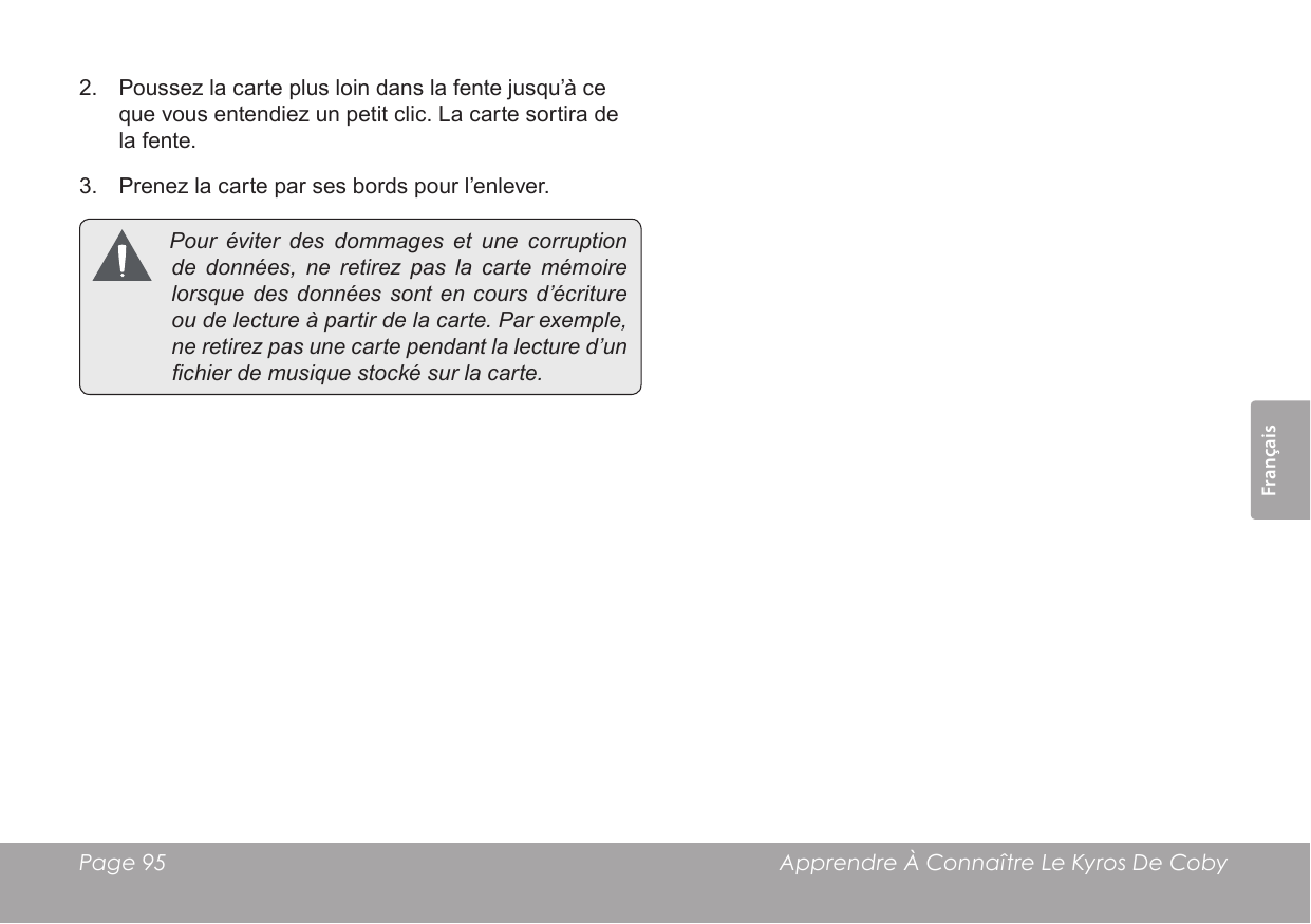 FrançaisPage 95  Apprendre À Connaître Le Kyros De Coby2.  Poussez la carte plus loin dans la fente jusqu’à ce que vous entendiez un petit clic. La carte sortira de la fente.3.  Prenez la carte par ses bords pour l’enlever. Pouréviterdesdommages et une corruptiondedonnées, ne retirezpaslacartemémoirelorsquedesdonnées sont encoursd’écritureoudelectureàpartirdelacarte.Parexemple,neretirezpasunecartependantla lectured’unchierdemusiquestockésurlacarte.