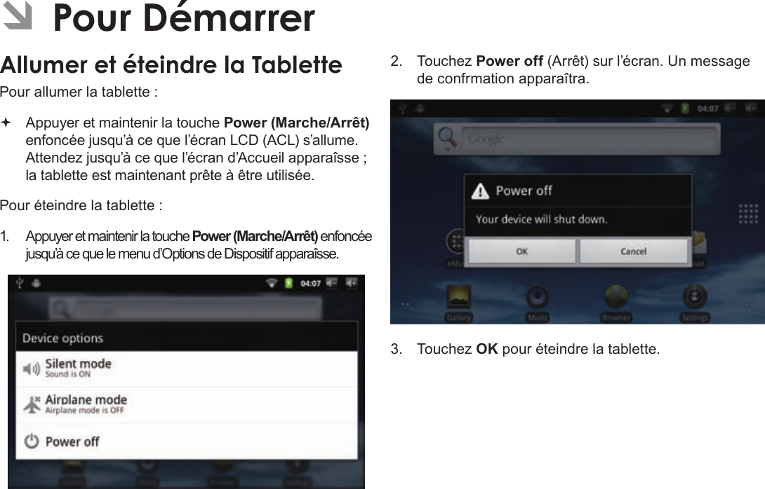 Français Page 96  Pour DémarrerÂÂPourÂDémarrerAllumerÂetÂéteindreÂlaÂTabletteÂPour allumer la tablette : Appuyer et maintenir la touche Power (Marche/Arrêt) enfoncée jusqu’à ce que l’écran LCD (ACL) s’allume. Attendez jusqu’à ce que l’écran d’Accueil apparaîsse ; la tablette est maintenant prête à être utilisée.Pour éteindre la tablette :1. Appuyer et maintenir la touche Power (Marche/Arrêt) enfoncée jusqu’à ce que le menu d’Options de Dispositif apparaîsse.2. Touchez Power off (Arrêt) sur l’écran. Un message de confrmation apparaîtra.3. Touchez OK pour éteindre la tablette.