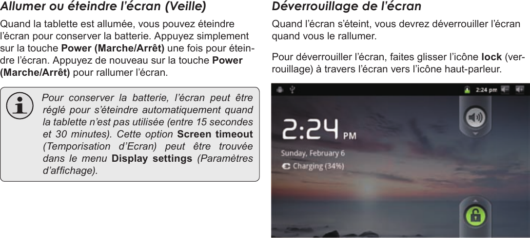 FrançaisPage 97  Pour DémarrerAllumer ou éteindre l’écran (Veille) Quand la tablette est allumée, vous pouvez éteindre l’écran pour conserver la batterie. Appuyez simplement sur la touche Power (Marche/Arrêt) une fois pour étein-dre l’écran. Appuyez de nouveau sur la touche Power (Marche/Arrêt) pour rallumer l’écran.  Pourconserverlabatterie,l’écranpeutêtreréglépour s’éteindre automatiquementquandlatabletten’estpasutilisée(entre15secondeset 30minutes).CetteoptionScreen  timeout(Temporisationd’Ecran)peutêtretrouvéedanslemenuDisplay  settings(Paramètresd’afchage).Déverrouillage de l’écranQuand l’écran s’éteint, vous devrez déverrouiller l’écran quand vous le rallumer. Pour déverrouiller l’écran, faites glisser l’icône lock (ver-rouillage) à travers l’écran vers l’icône haut-parleur.