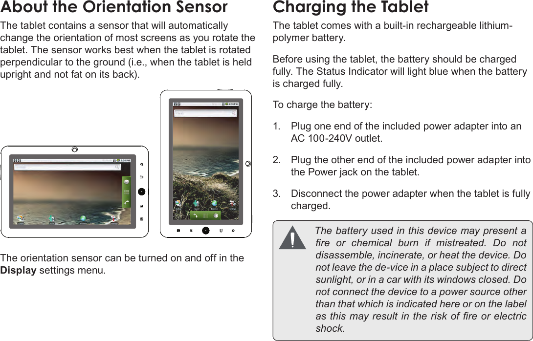 Page 10  Getting To Know The Coby KyrosEnglishAbout the Orientation SensorThe tablet contains a sensor that will automatically change the orientation of most screens as you rotate the tablet. The sensor works best when the tablet is rotated perpendicular to the ground (i.e., when the tablet is held upright and not fat on its back).The orientation sensor can be turned on and off in the Display settings menu.Charging the TabletThe tablet comes with a built-in rechargeable lithium-polymer battery.Before using the tablet, the battery should be charged fully. The Status Indicator will light blue when the battery is charged fully.To charge the battery:1.  Plug one end of the included power adapter into an AC 100-240V outlet.2.  Plug the other end of the included power adapter into the Power jack on the tablet.3.  Disconnect the power adapter when the tablet is fully charged. Thebatteryusedinthisdevicemaypresentare or chemical burn if mistreated. Do notdisassemble,incinerate,orheatthedevice.Donotleavethede-viceinaplacesubjecttodirectsunlight,orinacarwithitswindowsclosed.Donotconnectthedevicetoapowersourceotherthanthatwhichisindicatedhereoronthelabelasthismayresultintheriskofreorelectricshock.