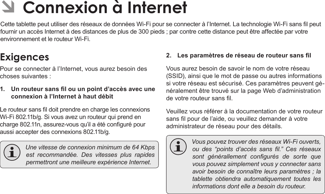 Français Page 104  Connexion À Internet ÂConnexion à InternetCette tablette peut utiliser des réseaux de données Wi-Fi pour se connecter à l’Internet. La technologie Wi-Fi sans l peut fournir un accès Internet à des distances de plus de 300 pieds ; par contre cette distance peut être affectée par votre environnement et le routeur Wi-Fi.ExigencesPour se connecter à l’Internet, vous aurez besoin des choses suivantes :1.  Un routeur sans l ou un point d’accès avec une connexion à l’Internet à haut débitLe routeur sans l doit prendre en charge les connexions Wi-Fi 802.11b/g. Si vous avez un routeur qui prend en charge 802.11n, assurez-vous qu’il a été conguré pour aussi accepter des connexions 802.11b/g. Unevitessedeconnexionminimumde64Kbpsest recommandée. Des vitesses plus rapidespermettrontunemeilleureexpérienceInternet.2.  Les paramètres de réseau de routeur sans lVous aurez besoin de savoir le nom de votre réseau (SSID), ainsi que le mot de passe ou autres informations si votre réseau est sécurisé. Ces paramètres peuvent gé-néralement être trouvé sur la page Web d’administration de votre routeur sans l.Veuillez vous référer à la documentation de votre routeur sans l pour de l’aide, ou veuillez demander à votre administrateur de réseau pour des détails. VouspouveztrouverdesréseauxWi-Fiouverts,ou des “points d’accès sans l.” Ces réseauxsont générallement congurés de sorte quevouspouvezsimplementvousyconnectersansavoirbesoindeconnaîtreleursparamètres;latablette obtiendra automatiquement toutes lesinformationsdontelleabesoindurouteur.