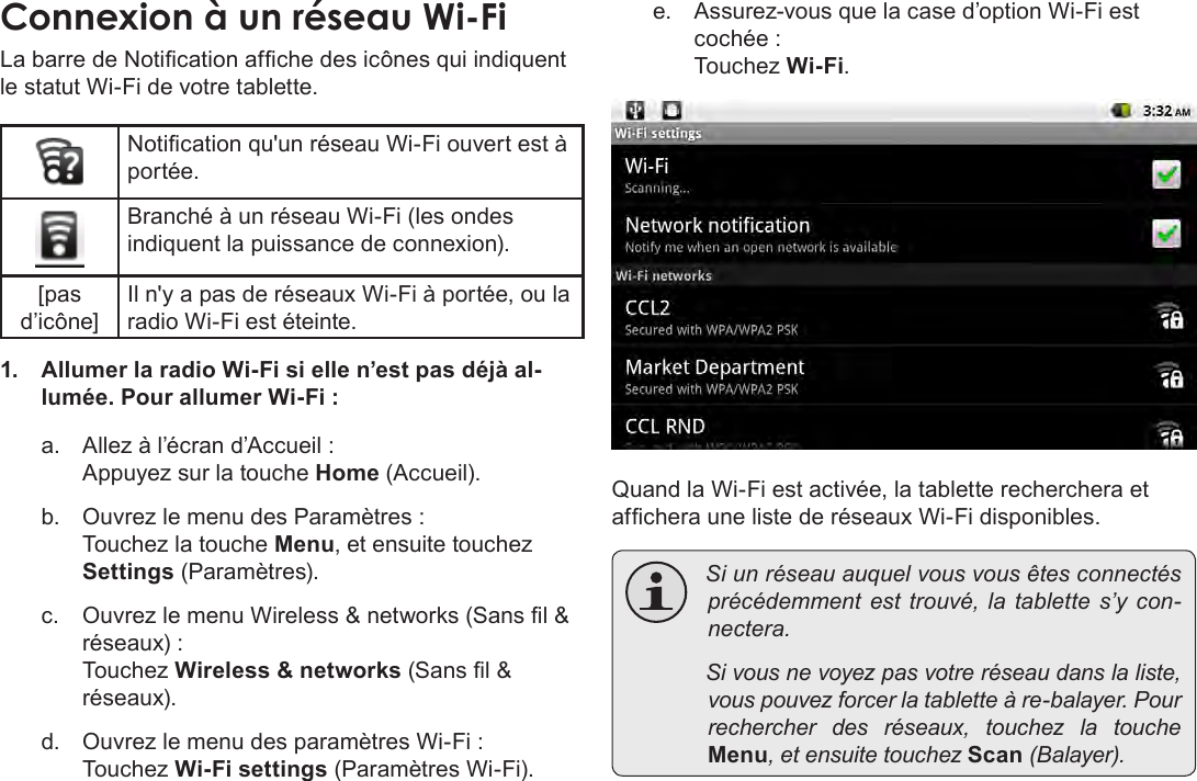 FrançaisPage 105  Connexion À InternetConnexion à un réseau Wi-FiLa barre de Notication afche des icônes qui indiquent le statut Wi-Fi de votre tablette.Notication qu&apos;un réseau Wi-Fi ouvert est à portée.Branché à un réseau Wi-Fi (les ondes indiquent la puissance de connexion).[pas d’icône]Il n&apos;y a pas de réseaux Wi-Fi à portée, ou la radio Wi-Fi est éteinte.1.  Allumer la radio Wi-Fi si elle n’est pas déjà al-lumée. Pour allumer Wi-Fi :a.  Allez à l’écran d’Accueil :  Appuyez sur la touche Home (Accueil).b.  Ouvrez le menu des Paramètres : Touchez la touche Menu, et ensuite touchez Settings (Paramètres).c.  Ouvrez le menu Wireless &amp; networks (Sans l &amp; réseaux) : Touchez Wireless &amp; networks (Sans l &amp; réseaux).d.  Ouvrez le menu des paramètres Wi-Fi : Touchez Wi-Fi settings (Paramètres Wi-Fi).e.  Assurez-vous que la case d’option Wi-Fi est cochée : Touchez Wi-Fi.Quand la Wi-Fi est activée, la tablette recherchera et afchera une liste de réseaux Wi-Fi disponibles. Siunréseauauquelvousvousêtesconnectésprécédemmentest trouvé,latablettes’ycon-nectera. Sivousnevoyezpasvotreréseaudanslaliste,vouspouvezforcerlatabletteàre-balayer.Pourrechercher des réseaux, touchez la toucheMenu,etensuitetouchezScan(Balayer).