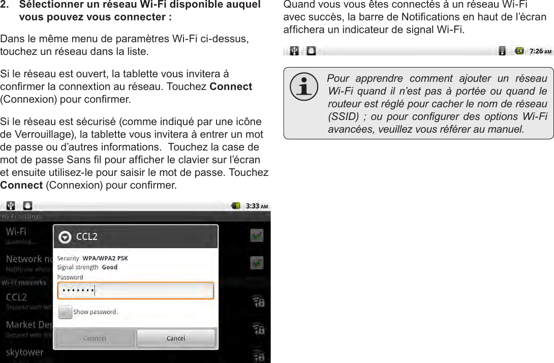 Français Page 106  Connexion À Internet2.  Sélectionner un réseau Wi-Fi disponible auquel vous pouvez vous connecter :Dans le même menu de paramètres Wi-Fi ci-dessus, touchez un réseau dans la liste.Si le réseau est ouvert, la tablette vous invitera à conrmer la connextion au réseau. Touchez Connect (Connexion) pour conrmer.Si le réseau est sécurisé (comme indiqué par une icône de Verrouillage), la tablette vous invitera à entrer un mot de passe ou d’autres informations.  Touchez la case de mot de passe Sans l pour afcher le clavier sur l’écran et ensuite utilisez-le pour saisir le mot de passe. Touchez Connect (Connexion) pour conrmer.Quand vous vous êtes connectés à un réseau Wi-Fi avec succès, la barre de Notications en haut de l’écran afchera un indicateur de signal Wi-Fi. Pour apprendre comment ajouter un réseauWi-Fi quand il n’est pas à portée ou quand lerouteurestréglépourcacherlenomderéseau(SSID) ; ou pour congurer des options Wi-Fiavancées,veuillezvousréféreraumanuel.