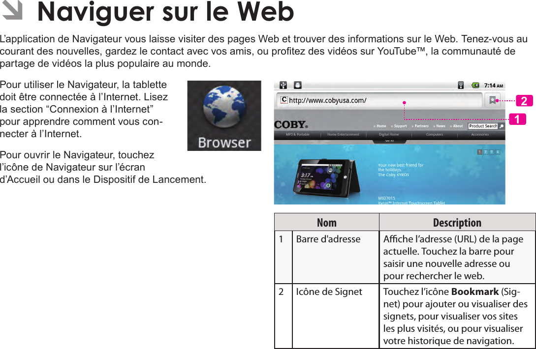 FrançaisPage 107  Naviguer Sur Le Web ÂNaviguer sur le WebL’application de Navigateur vous laisse visiter des pages Web et trouver des informations sur le Web. Tenez-vous au courant des nouvelles, gardez le contact avec vos amis, ou protez des vidéos sur YouTube™, la communauté de partage de vidéos la plus populaire au monde.Pour utiliser le Navigateur, la tablette doit être connectée à l’Internet. Lisez la section “Connexion à l’Internet” pour apprendre comment vous con-necter à l’Internet.Pour ouvrir le Navigateur, touchez l’icône de Navigateur sur l’écran d’Accueil ou dans le Dispositif de Lancement.12Nom Description1 Barre d&apos;adresse Ache l’adresse (URL) de la page actuelle. Touchez la barre pour saisir une nouvelle adresse ou pour rechercher le web.2 Icône de Signet Touchez l’icône Bookmark (Sig-net) pour ajouter ou visualiser des signets, pour visualiser vos sites les plus visités, ou pour visualiser votre historique de navigation. 