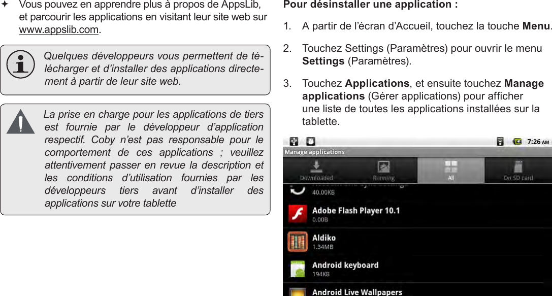 Français Page 112  Gestion Des Applications Vous pouvez en apprendre plus à propos de AppsLib, et parcourir les applications en visitant leur site web sur  www.appslib.com. Quelquesdéveloppeursvouspermettentdeté-léchargeretd’installerdesapplicationsdirecte-mentàpartirdeleursiteweb. Lapriseenchargepourlesapplicationsdetiersest fournie par le développeur d’applicationrespectif. Coby n’est pas responsable pour lecomportement de ces applications ; veuillezattentivement passer en revue la description etles conditions d’utilisation fournies par lesdéveloppeurs tiers avant d’installer desapplicationssurvotretablettePour désinstaller une application :1.  A partir de l’écran d’Accueil, touchez la touche Menu.2.  Touchez Settings (Paramètres) pour ouvrir le menu Settings (Paramètres).3.  Touchez Applications, et ensuite touchez Manage applications (Gérer applications) pour afcher une liste de toutes les applications installées sur la tablette.