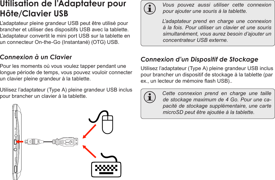 FrançaisPage 117  Branchements OptionnelsUtilisation de l’Adaptateur pour Hôte/Clavier USBL’adaptateur pleine grandeur USB peut être utilisé pour brancher et utiliser des dispositifs USB avec la tablette. L’adaptateur convertit le mini port USB sur la tablette en un connecteur On-the-Go (Instantané) (OTG) USB.Connexion à un ClavierPour les moments où vous voulez tapper pendant une longue période de temps, vous pouvez vouloir connecter un clavier pleine grandeur à la tablette. Utilisez l’adaptateur (Type A) pleine grandeur USB inclus pour brancher un clavier à la tablette.DC 9V RESETHDMI microSD Vous pouvez aussi utiliser cette connexionpourajouterunesourisàlatablette. L’adaptateur prend en charge une connexionàlafois.Pourutiliserunclavieretunesourissimultanément,vousaurezbesoind’ajouterunconcentrateurUSBexterne.Connexion d’un Dispositif de StockageUtilisez l’adaptateur (Type A) pleine grandeur USB inclus pour brancher un dispositif de stockage à la tablette (par ex., un lecteur de mémoire ash USB).. Cette connexion prend en charge une tailledestockagemaximumde4Go.Pouruneca-pacitédestockagesupplémentaire,unecartemicroSDpeutêtreajoutéeàlatablette.