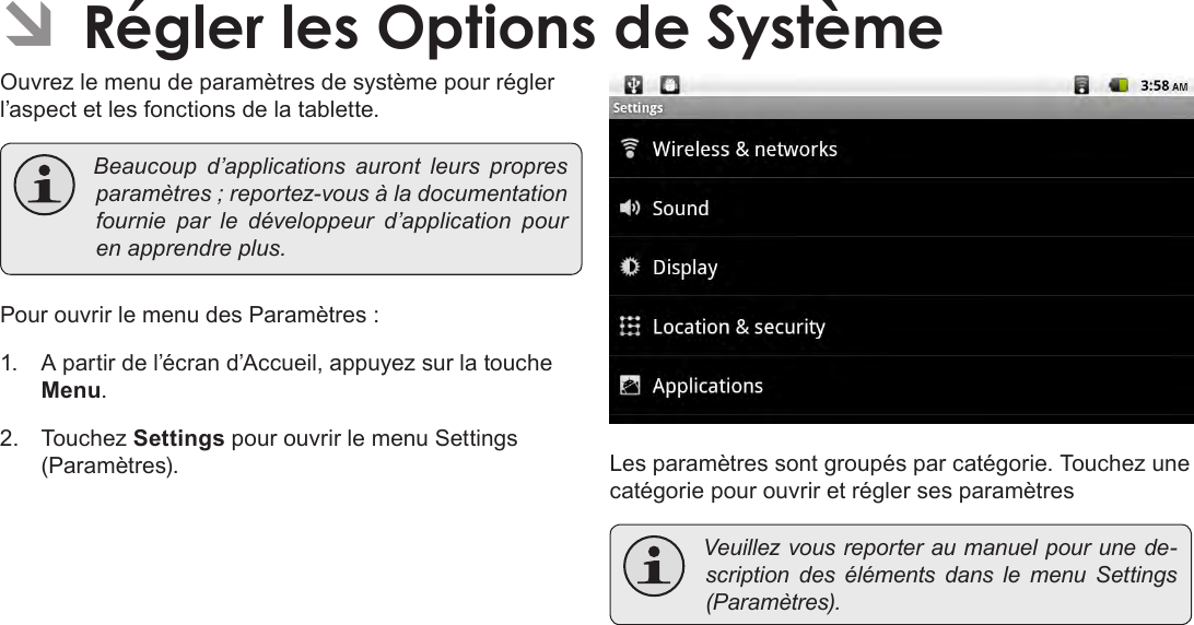 Français Page 118  Régler Les Options De Système ÂRégler les Options de SystèmeOuvrez le menu de paramètres de système pour régler l’aspect et les fonctions de la tablette. Beaucoup d’applications auront leurs propresparamètres;reportez-vousàladocumentationfournie par le développeur d’application pourenapprendreplus.Pour ouvrir le menu des Paramètres :1.  A partir de l’écran d’Accueil, appuyez sur la touche Menu.2.  Touchez Settings pour ouvrir le menu Settings (Paramètres). Les paramètres sont groupés par catégorie. Touchez une catégorie pour ouvrir et régler ses paramètres Veuillezvousreporteraumanuelpourunede-scription des éléments dans le menu Settings(Paramètres).