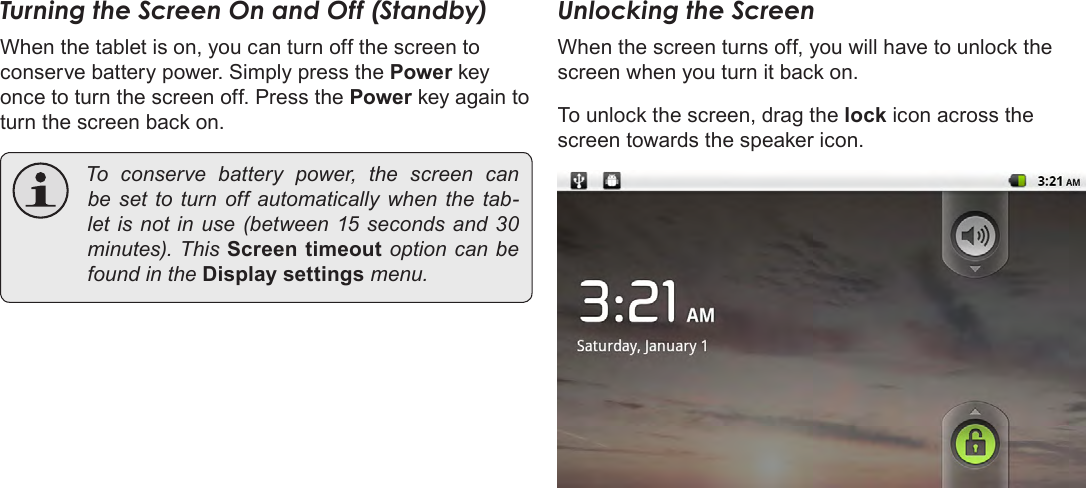 Page 13  Getting StartedEnglishTurning the Screen On and Off (Standby) When the tablet is on, you can turn off the screen to conserve battery power. Simply press the Power key once to turn the screen off. Press the Power key again to turn the screen back on. To conserve battery power, the screen canbe set to turn off automatically whenthetab-letisnotin use(between15secondsand30minutes).ThisScreen timeoutoptioncanbefoundintheDisplay settingsmenu.Unlocking the ScreenWhen the screen turns off, you will have to unlock the screen when you turn it back on. To unlock the screen, drag the lock icon across the screen towards the speaker icon.