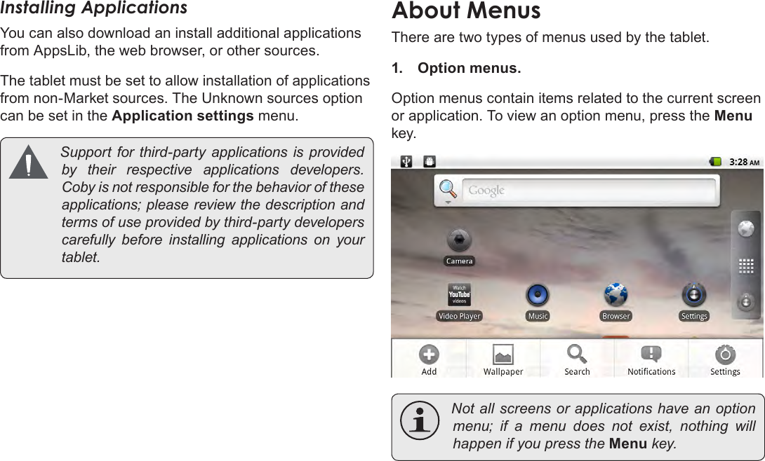 Page 17  Getting StartedEnglishInstalling ApplicationsYou can also download an install additional applications from AppsLib, the web browser, or other sources.The tablet must be set to allow installation of applications from non-Market sources. The Unknown sources option can be set in the Application settings menu. Support for third-party applications is providedby their respective applications developers.Cobyisnotresponsibleforthebehavioroftheseapplications;pleasereviewthedescriptionandtermsofuseprovidedbythird-partydeveloperscarefully before installing applications on yourtablet.About MenusThere are two types of menus used by the tablet.1.  Option menus. Option menus contain items related to the current screen or application. To view an option menu, press the Menu key. Notallscreensorapplicationshaveanoptionmenu; if a menu does not exist, nothing willhappenifyoupresstheMenukey.