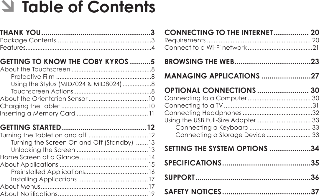 Page 2  Table Of ContentsEnglishTHANK YOU .....................................................3Package Contents ........................................................3Features..........................................................................4GETTING TO KNOW THE COBY KYROS ..........5About the Touchscreen ...............................................8Protective Film ........................................................8Using the Stylus (MID7024 &amp; MID8024) .................8Touchscreen Actions..............................................8About the Orientation Sensor ...................................10Charging the Tablet ...................................................10Inserting a Memory Card .......................................... 11GETTING STARTED .........................................12Turning the Tablet on and off  ...................................12Turning the Screen On and Off (Standby)  .......13Unlocking the Screen ..........................................13Home Screen at a Glance ........................................14About Applications ....................................................15Preinstalled Applications .....................................16Installing Applications .........................................17About Menus ...............................................................17About Notications .....................................................19CONNECTING TO THE INTERNET ................. 20Requirements ............................................................. 20Connect to a Wi-Fi network ......................................21BROWSING THE WEB .....................................23MANAGING APPLICATIONS ........................27OPTIONAL CONNECTIONS ......................... 30Connecting to a Computer ..................................... 30Connecting to a TV ....................................................31Connecting Headphones .........................................32Using the USB Full-Size Adapter ................................ 33Connecting a Keyboard .................................... 33Connecting a Storage Device .......................... 33SETTING THE SYSTEM OPTIONS ....................34SPECIFICATIONS ...........................................35SUPPORT ........................................................36SAFETY NOTICES ...........................................37 ÂTable of Contents