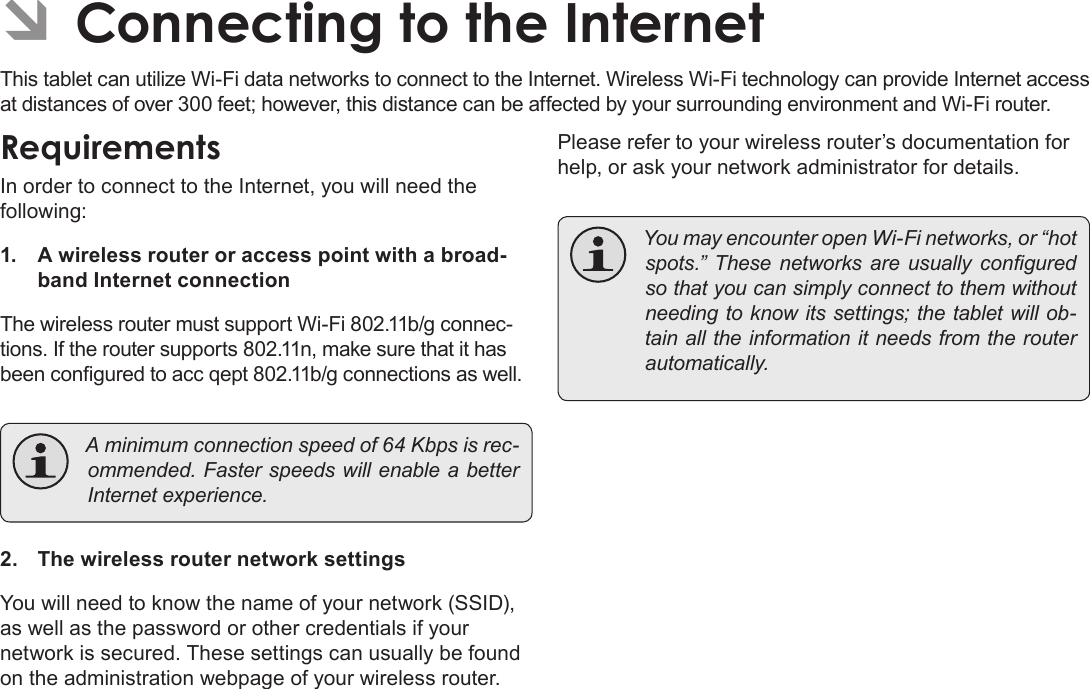 Page 20  Connecting To The InternetEnglish ÂConnecting to the InternetThis tablet can utilize Wi-Fi data networks to connect to the Internet. Wireless Wi-Fi technology can provide Internet access at distances of over 300 feet; however, this distance can be affected by your surrounding environment and Wi-Fi router.RequirementsIn order to connect to the Internet, you will need the following:1.  A wireless router or access point with a broad-band Internet connectionThe wireless router must support Wi-Fi 802.11b/g connec-tions. If the router supports 802.11n, make sure that it has been congured to acc qept 802.11b/g connections as well. Aminimumconnectionspeedof64Kbpsisrec-ommended.FasterspeedswillenableabetterInternetexperience.2.  The wireless router network settingsYou will need to know the name of your network (SSID), as well as the password or other credentials if your network is secured. These settings can usually be found on the administration webpage of your wireless router.Please refer to your wireless router’s documentation for help, or ask your network administrator for details. YoumayencounteropenWi-Finetworks,or“hotspots.” These networks are usually conguredsothatyoucansimplyconnecttothemwithoutneedingtoknowitssettings;thetabletwillob-tainalltheinformationitneedsfromtherouterautomatically.