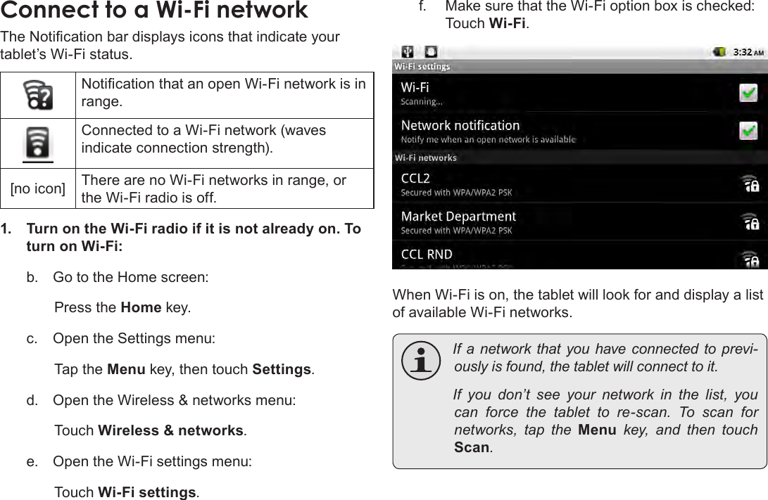 Page 21  Connecting To The InternetEnglishConnect to a Wi-Fi networkThe Notication bar displays icons that indicate your tablet’s Wi-Fi status.Notication that an open Wi-Fi network is in range.Connected to a Wi-Fi network (waves indicate connection strength).[no icon] There are no Wi-Fi networks in range, or the Wi-Fi radio is off.1.  Turn on the Wi-Fi radio if it is not already on. To turn on Wi-Fi:b.  Go to the Home screen: Press the Home key.c.  Open the Settings menu:  Tap the Menu key, then touch Settings.d.  Open the Wireless &amp; networks menu:  Touch Wireless &amp; networks.e.  Open the Wi-Fi settings menu:  Touch Wi-Fi settings.f.  Make sure that the Wi-Fi option box is checked:  Touch Wi-Fi.When Wi-Fi is on, the tablet will look for and display a list of available Wi-Fi networks. Ifa networkthatyouhave connectedtoprevi-ouslyisfound,thetabletwillconnecttoit. If you don’t see your network in the list, youcan force the tablet to re-scan. To scan fornetworks, tap the Menu key, and then touchScan.