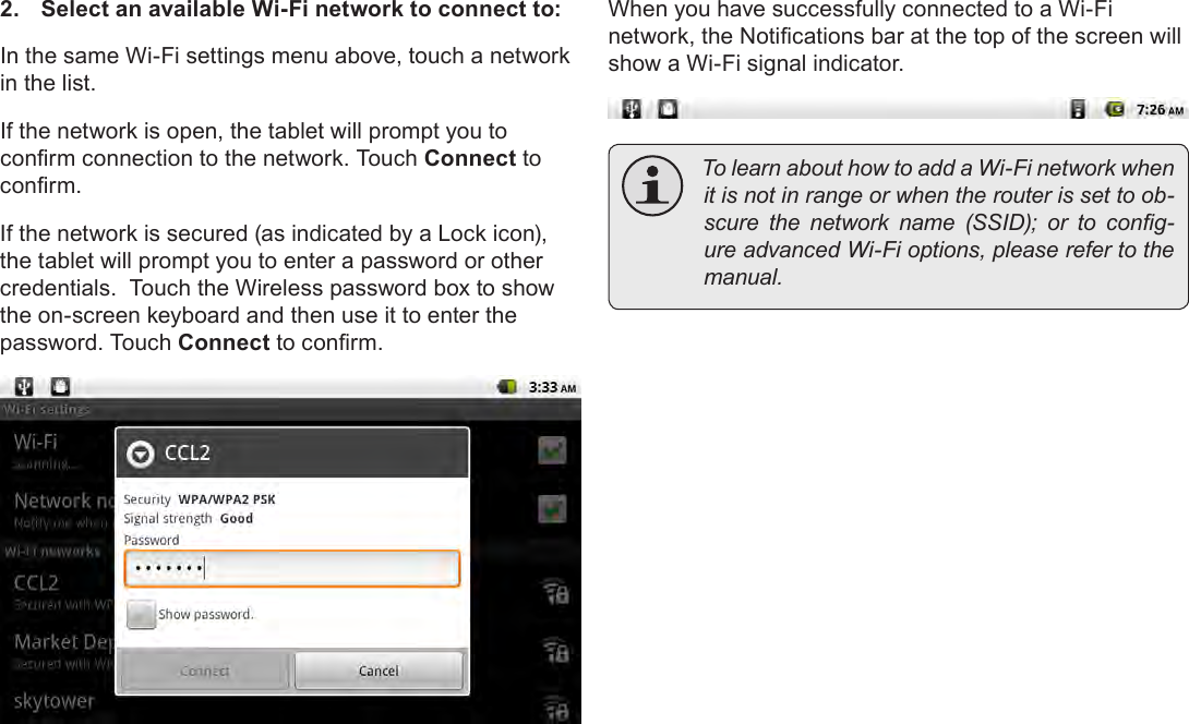 Page 22  Connecting To The InternetEnglish2.  Select an available Wi-Fi network to connect to:In the same Wi-Fi settings menu above, touch a network in the list.If the network is open, the tablet will prompt you to conrm connection to the network. Touch Connect to conrm.If the network is secured (as indicated by a Lock icon), the tablet will prompt you to enter a password or other credentials.  Touch the Wireless password box to show the on-screen keyboard and then use it to enter the password. Touch Connect to conrm.When you have successfully connected to a Wi-Fi network, the Notications bar at the top of the screen will show a Wi-Fi signal indicator. TolearnabouthowtoaddaWi-Finetworkwhenitisnotinrangeorwhentherouterissettoob-scure the network name (SSID); or to cong-ureadvancedWi-Fioptions,pleaserefertothemanual.