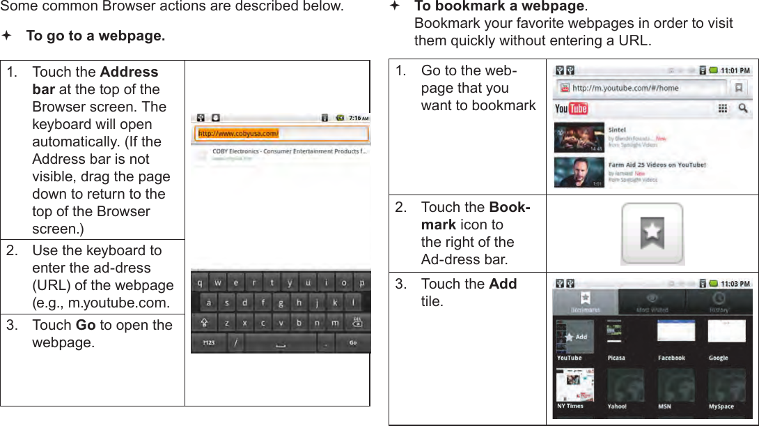 Page 24  Browsing The WebEnglishSome common Browser actions are described below.  To go to a webpage.1.  Touch the Address bar at the top of the Browser screen. The  keyboard will open automatically. (If the Address bar is not visible, drag the page down to return to the top of the Browser screen.)2.  Use the keyboard to enter the ad-dress (URL) of the webpage (e.g., m.youtube.com.3.  Touch Go to open the webpage. To bookmark a webpage.  Bookmark your favorite webpages in order to visit them quickly without entering a URL.1.  Go to the web-page that you want to bookmark2.  Touch the Book-mark icon to the right of the Ad-dress bar.3.  Touch the Add tile.