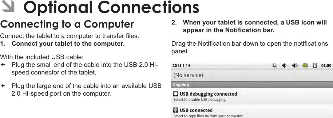 Page 30  Optional ConnectionsEnglish ÂOptional ConnectionsConnecting to a ComputerConnect the tablet to a computer to transfer les.1.  Connect your tablet to the computer.With the included USB cable: Plug the small end of the cable into the USB 2.0 Hi- speed connector of the tablet. Plug the large end of the cable into an available USB  2.0 Hi-speed port on the computer.2.  When your tablet is connected, a USB icon will appear in the Notication bar.Drag the Notication bar down to open the notications panel.